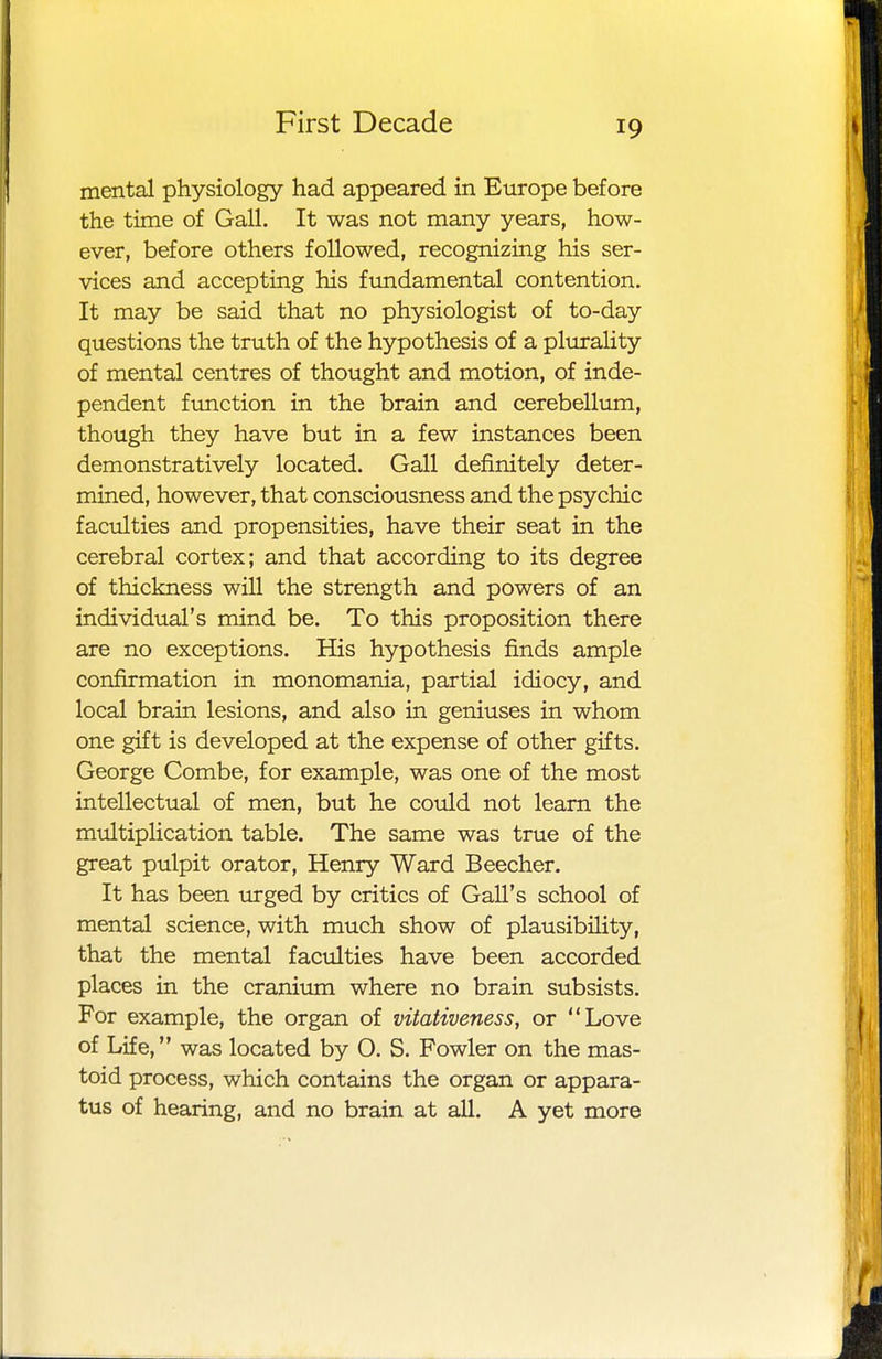 mental physiology had appeared in Europe before the time of Gall. It was not many years, how- ever, before others followed, recognizing his ser- vices and accepting his fundamental contention. It may be said that no physiologist of to-day questions the truth of the hypothesis of a plurality of mental centres of thought and motion, of inde- pendent function in the brain and cerebellum, though they have but in a few instances been demonstratively located. Gall definitely deter- mined, however, that consciousness and the psychic faculties and propensities, have their seat in the cerebral cortex; and that according to its degree of thickness will the strength and powers of an individual's mind be. To this proposition there are no exceptions. His hypothesis finds ample confirmation in monomania, partial idiocy, and local brain lesions, and also in geniuses in whom one gift is developed at the expense of other gifts. George Combe, for example, was one of the most intellectual of men, but he could not learn the multiplication table. The same was true of the great pulpit orator, Henry Ward Beecher. It has been urged by critics of Gall's school of mental science, with much show of plausibility, that the mental faculties have been accorded places in the cranium where no brain subsists. For example, the organ of vitativeness, or Love of Life, was located by 0. S. Fowler on the mas- toid process, which contains the organ or appara- tus of hearing, and no brain at all. A yet more