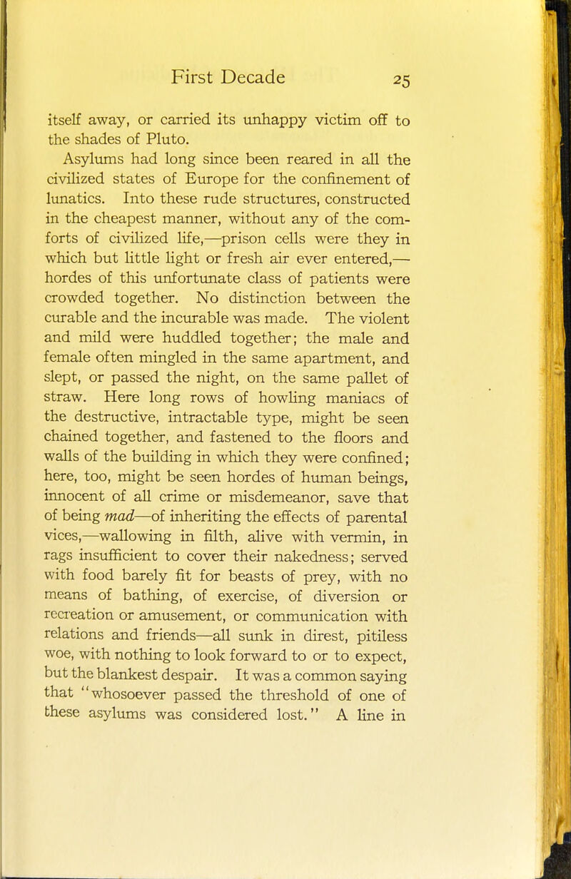 itself away, or carried its unhappy victim off to the shades of Pluto. Asylums had long since been reared in all the civilized states of Europe for the confinement of lunatics. Into these rude structures, constructed in the cheapest manner, without any of the com- forts of civilized life,—prison cells were they in which but little light or fresh air ever entered,— hordes of this unfortunate class of patients were crowded together. No distinction between the curable and the incurable was made. The violent and mild were huddled together; the male and female often mingled in the same apartment, and slept, or passed the night, on the same pallet of straw. Here long rows of howling maniacs of the destructive, intractable type, might be seen chained together, and fastened to the floors and walls of the building in which they were confined; here, too, might be seen hordes of human beings, innocent of all crime or misdemeanor, save that of being mad—of inheriting the effects of parental vices,—wallowing in filth, alive with vermin, in rags insufficient to cover their nakedness; served with food barely fit for beasts of prey, with no means of bathing, of exercise, of diversion or recreation or amusement, or communication with relations and friends—all sunk in direst, pitiless woe, with nothing to look forward to or to expect, but the blankest despair. It was a common saying that whosoever passed the threshold of one of these asylums was considered lost. A line in