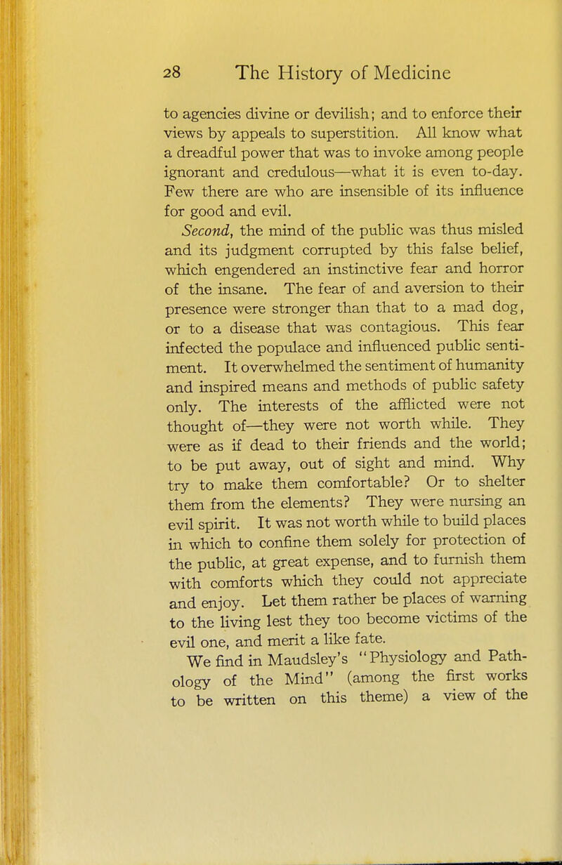 to agencies divine or devilish; and to enforce their views by appeals to superstition. All know what a dreadful power that was to invoke among people ignorant and credulous—what it is even to-day. Few there are who are insensible of its influence for good and evil. Second, the mind of the public was thus misled and its judgment corrupted by this false belief, which engendered an instinctive fear and horror of the insane. The fear of and aversion to their presence were stronger than that to a mad dog, or to a disease that was contagious. This fear infected the populace and influenced public senti- ment. It overwhelmed the sentiment of humanity and inspired means and methods of public safety only. The interests of the afflicted were not thought of—they were not worth while. They were as if dead to their friends and the world; to be put away, out of sight and mind. Why try to make them comfortable? Or to shelter them from the elements? They were nursing an evil spirit. It was not worth while to build places in which to confine them solely for protection of the public, at great expense, and to furnish them with comforts which they could not appreciate and enjoy. Let them rather be places of warning to the living lest they too become victims of the evil one, and merit a like fate. We find in Maudsley's Physiology and Path- ology of the Mind (among the first works to be written on this theme) a view of the