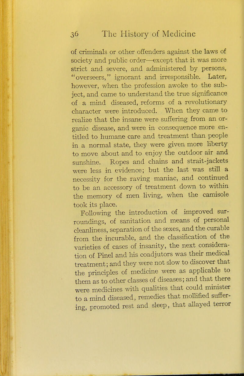 of criminals or other offenders against the laws of society and public order—except that it was more strict and severe, and administered by persons, overseers, ignorant and irresponsible. Later, however, when the profession awoke to the sub- ject, and came to understand the true significance of a mind diseased, reforms of a revolutionary- character were introduced. When they came to realize that the insane were suffering from an or- ganic disease, and were in consequence more en- titled to humane care and treatment than people in a normal state, they were given more liberty to move about and to enjoy the outdoor air and sunshine. Ropes and chains and strait-jackets were less in evidence; but the last was still a necessity for the raving maniac, and continued to be an accessory of treatment down to within the memory of men living, when the camisole took its place. Following the introduction of improved sur- roundings, of sanitation and means of personal cleanliness, separation of the sexes, and the curable from the incurable, and the classification of the varieties of cases of insanity, the next considera- tion of Pinel and his coadjutors was their medical treatment; and they were not slow to discover that the principles of medicine were as applicable to them as to other classes of diseases; and that there were medicines with qualities that could minister to a mind diseased, remedies that mollified suffer- ing, promoted rest and sleep, that allayed terror