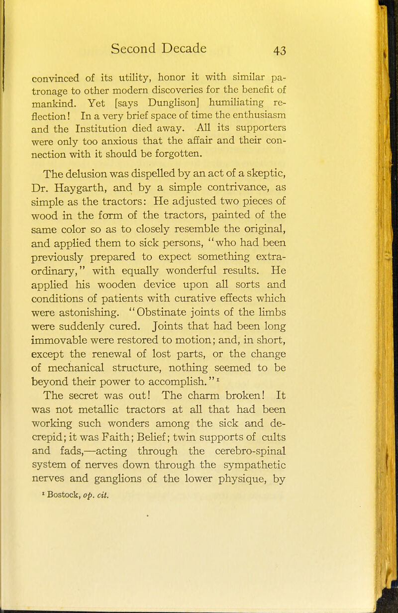 convinced of its utility, honor it with similar pa- tronage to other modern discoveries for the benefit of mankind. Yet [says Dunglison] humiliating re- flection ! In a very brief space of time the enthusiasm and the Institution died away. All its supporters were only too anxious that the affair and their con- nection with it should be forgotten. The delusion was dispelled by an act of a skeptic, Dr. Haygarth, and by a simple contrivance, as simple as the tractors: He adjusted two pieces of wood in the form of the tractors, painted of the same color so as to closely resemble the original, and applied them to sick persons, who had been previously prepared to expect something extra- ordinary, with equally wonderful results. He applied his wooden device upon all sorts and conditions of patients with curative effects which were astonishing. Obstinate joints of the limbs were suddenly cured. Joints that had been long immovable were restored to motion; and, in short, except the renewal of lost parts, or the change of mechanical structure, nothing seemed to be beyond their power to accomplish.1 The secret was out! The charm broken! It was not metallic tractors at all that had been working such wonders among the sick and de- crepid; it was Faith; Belief; twin supports of cults and fads,—acting through the cerebro-spinal system of nerves down through the sympathetic nerves and ganglions of the lower physique, by 1 Bostock, op. cit.