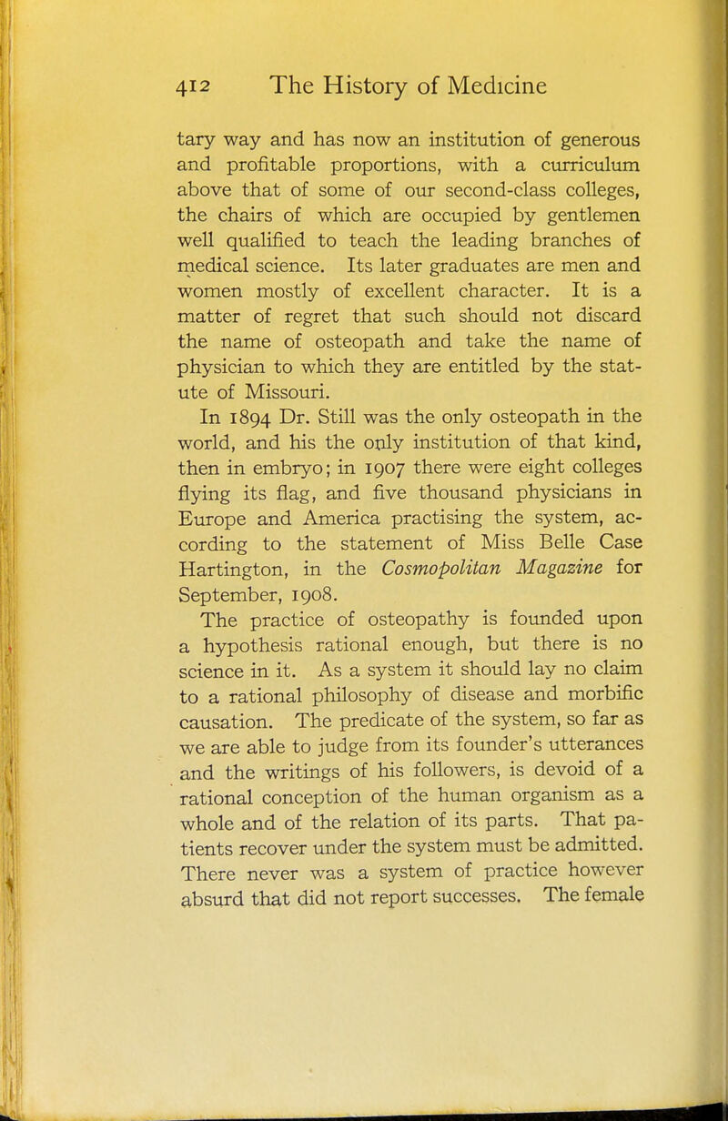 tary way and has now an institution of generous and profitable proportions, with a curriculum above that of some of our second-class colleges, the chairs of which are occupied by gentlemen well qualified to teach the leading branches of medical science. Its later graduates are men and women mostly of excellent character. It is a matter of regret that such should not discard the name of osteopath and take the name of physician to which they are entitled by the stat- ute of Missouri. In 1894 Dr. Still was the only osteopath in the world, and his the only institution of that kind, then in embryo; in 1907 there were eight colleges flying its flag, and five thousand physicians in Europe and America practising the system, ac- cording to the statement of Miss Belle Case Hartington, in the Cosmopolitan Magazine for September, 1908. The practice of osteopathy is founded upon a hypothesis rational enough, but there is no science in it. As a system it should lay no claim to a rational philosophy of disease and morbific causation. The predicate of the system, so far as we are able to judge from its founder's utterances and the writings of his followers, is devoid of a rational conception of the human organism as a whole and of the relation of its parts. That pa- tients recover under the system must be admitted. There never was a system of practice however absurd that did not report successes. The female