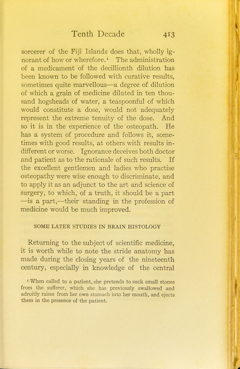 sorcerer of the Fiji Islands does that, wholly ig- norant of how or wherefore.1 The administration of a medicament of the decillionth dilution has been known to be followed with curative results, sometimes quite marvellous—a degree of dilution of which a grain of medicine diluted in ten thou- sand hogsheads of water, a teaspoonful of which would constitute a dose, would not adequately represent the extreme tenuity of the dose. And so it is in the experience of the osteopath. He has a system of procedure and follows it, some- times with good results, at others with results in- different or worse. Ignorance deceives both doctor and patient as to the rationale of such results. If the excellent gentlemen and ladies who practise osteopathy were wise enough to discriminate, and to apply it as an adjunct to the art and science of surgery, to which, of a truth, it should be a part —is a part,—their standing in the profession of medicine would be much improved. SOME LATER STUDIES IN BRAIN HISTOLOGY Returning to the subject of scientific medicine, it is worth while to note the stride anatomy has made during the closing years of the nineteenth century, especially in knowledge of the central 1 When called to a patient, she pretends to suck small stones from the sufferer, -which she has previously swallowed and adroitly raises from her own stomach into her mouth, and ejects them in the presence of the patient.