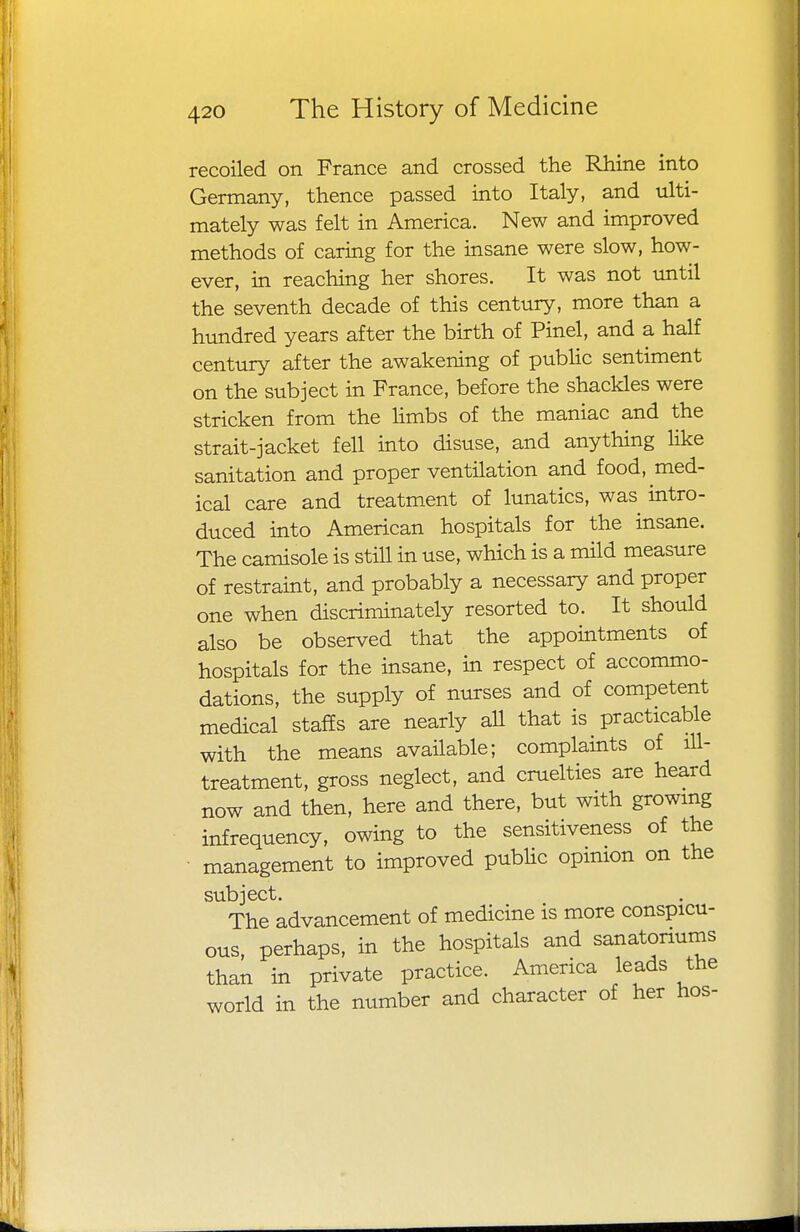 recoiled on France and crossed the Rhine into Germany, thence passed into Italy, and ulti- mately was felt in America. New and improved methods of caring for the insane were slow, how- ever, in reaching her shores. It was not until the seventh decade of this century, more than a hundred years after the birth of Pinel, and a half century after the awakening of public sentiment on the subject in France, before the shackles were stricken from the limbs of the maniac and the strait-jacket fell into disuse, and anything like sanitation and proper ventilation and food, med- ical care and treatment of lunatics, was intro- duced into American hospitals for the insane. The camisole is still in use, which is a mild measure of restraint, and probably a necessary and proper one when discriminately resorted to. It should also be observed that the appointments of hospitals for the insane, in respect of accommo- dations, the supply of nurses and of competent medical staffs are nearly all that is practicable with the means available; complaints of ill- treatment, gross neglect, and cruelties are heard now and then, here and there, but with growing infrequency, owing to the sensitiveness of the management to improved public opinion on the subject. The advancement of medicine is more conspicu- ous, perhaps, in the hospitals and sanatorium than in private practice. America leads the world in the number and character of her hos-
