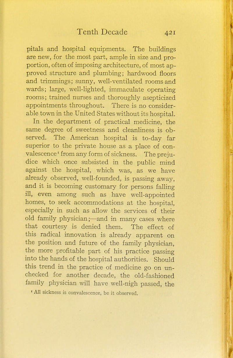 pitals and hospital equipments. The buildings are new, for the most part, ample in size and pro- portion, often of imposing architecture, of most ap- proved structure and plumbing; hardwood floors and trimmings; sunny, well-ventilated rooms and wards; large, well-lighted, immaculate operating rooms; trained nurses and thoroughly asepticized appointments throughout. There is no consider- able town in the United States without its hospital. In the department of practical medicine, the same degree of sweetness and cleanliness is ob- served. The American hospital is to-day far superior to the private house as a place of con- valescence 1 from any form of sickness. The preju- dice which once subsisted in the public mind against the hospital, which was, as we have already observed, well-founded, is passing away, and it is becoming customary for persons falling ill, even among such as have well-appointed homes, to seek accommodations at the hospital, especially in such as allow the services of their old family physician;—and in many cases where that courtesy is denied them. The effect of this radical innovation is already apparent on the position and future of the family physician, the more profitable part of his practice passing into the hands of the hospital authorities. Should this trend in the practice of medicine go on un- checked for another decade, the old-fashioned family physician will have well-nigh passed, the 1 All sickness is convalescence, be it observed.