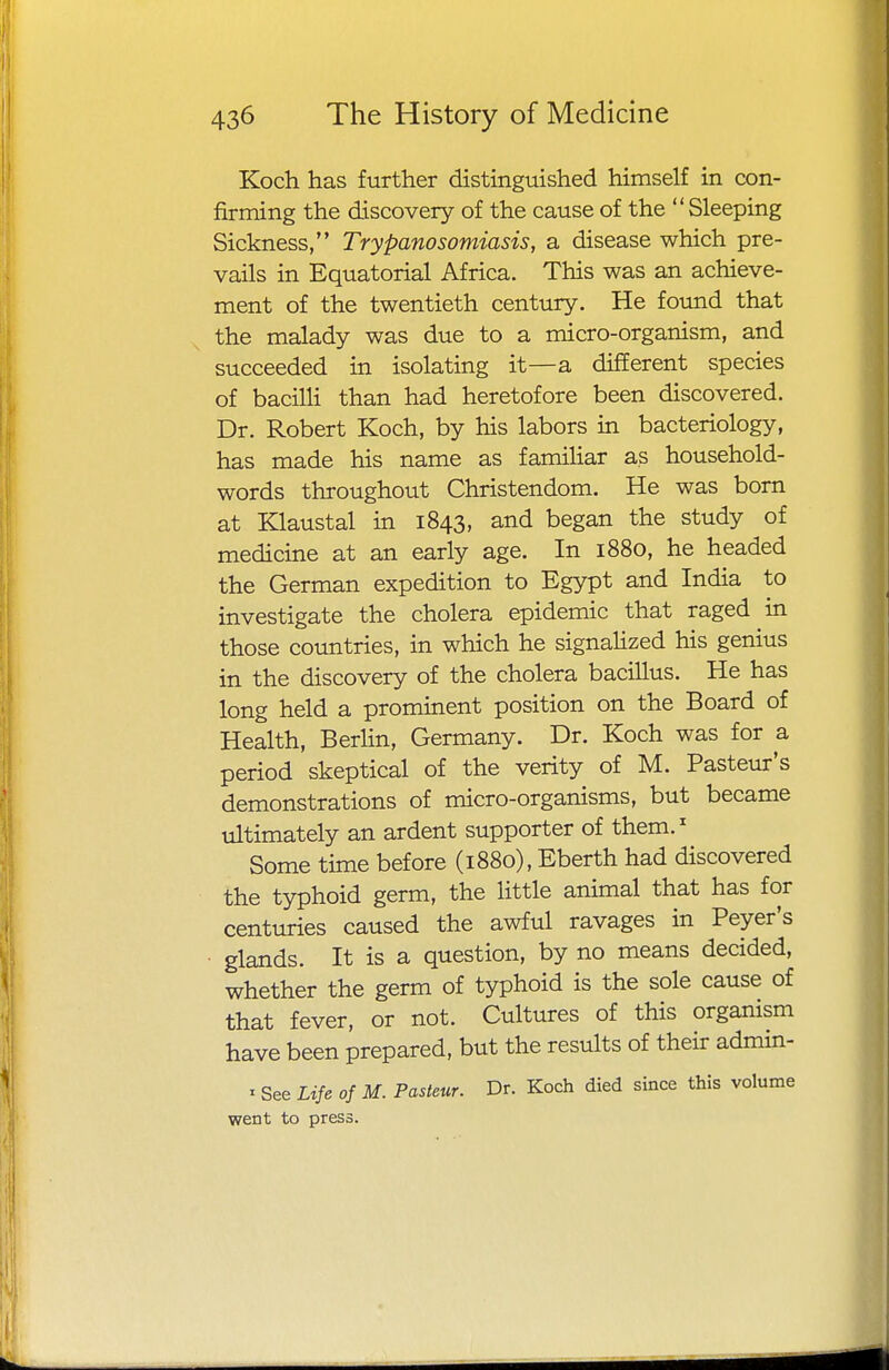 Koch has further distinguished himself in con- firming the discovery of the cause of the Sleeping Sickness, Trypanosomiasis, a disease which pre- vails in Equatorial Africa. This was an achieve- ment of the twentieth century. He found that the malady was due to a micro-organism, and succeeded in isolating it—a different species of bacilli than had heretofore been discovered. Dr. Robert Koch, by his labors in bacteriology, has made his name as familiar as household- words throughout Christendom. He was born at Klaustal in 1843, and began the study of medicine at an early age. In 1880, he headed the German expedition to Egypt and India to investigate the cholera epidemic that raged in those countries, in which he signalized his genius in the discovery of the cholera bacillus. He has long held a prominent position on the Board of Health, Berlin, Germany. Dr. Koch was for a period skeptical of the verity of M. Pasteur's demonstrations of micro-organisms, but became ultimately an ardent supporter of them.1 Some time before (1880), Eberth had discovered the typhoid germ, the little animal that has for centuries caused the awful ravages in Peyer's glands. It is a question, by no means decided, whether the germ of typhoid is the sole cause of that fever, or not. Cultures of this organism have been prepared, but the results of their admin- « See Life of M. Pasteur. Dr. Koch died since this volume went to press.