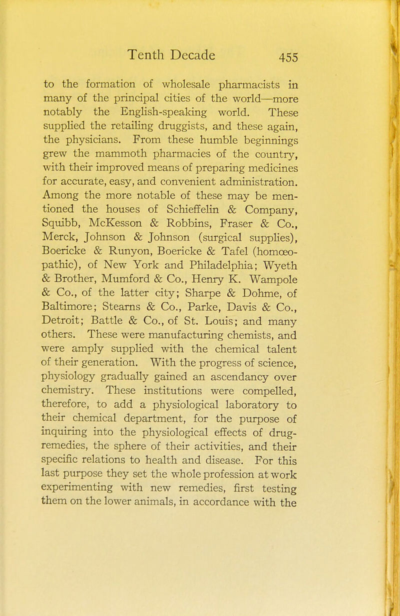 to the formation of wholesale pharmacists in many of the principal cities of the world—more notably the English-speaking world. These supplied the retailing druggists, and these again, the physicians. From these humble beginnings grew the mammoth pharmacies of the country, with their improved means of preparing medicines for accurate, easy, and convenient administration. Among the more notable of these may be men- tioned the houses of Schieffelin & Company, Squibb, McKesson & Robbins, Fraser & Co., Merck, Johnson & Johnson (surgical supplies), Boericke & Runyon, Boericke & Tafel (homoeo- pathic), of New York and Philadelphia; Wyeth & Brother, Mumford & Co., Henry K. Wampole & Co., of the latter city; Sharpe & Dohme, of Baltimore; Stearns & Co., Parke, Davis & Co., Detroit; Battle & Co., of St. Louis; and many others. These were manufacturing chemists, and were amply supplied with the chemical talent of their generation. With the progress of science, physiology gradually gained an ascendancy over chemistry. These institutions were compelled, therefore, to add a physiological laboratory to their chemical department, for the purpose of inquiring into the physiological effects of drug- remedies, the sphere of their activities, and their specific relations to health and disease. For this last purpose they set the whole profession at work experimenting with new remedies, first testing them on the lower animals, in accordance with the