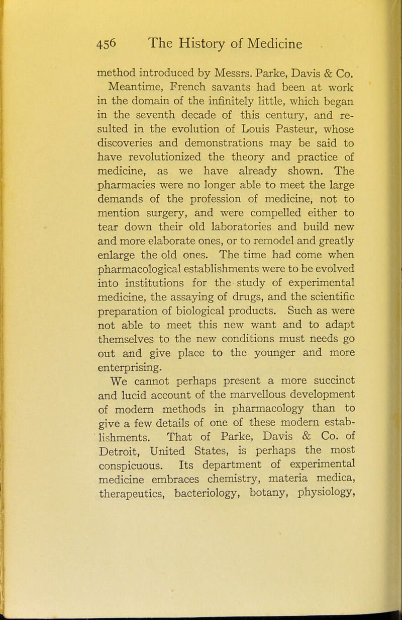 method introduced by Messrs. Parke, Davis & Co. Meantime, French savants had been at work in the domain of the infinitely little, which began in the seventh decade of this century, and re- sulted in the evolution of Louis Pasteur, whose discoveries and demonstrations may be said to have revolutionized the theory and practice of medicine, as we have already shown. The pharmacies were no longer able to meet the large demands of the profession of medicine, not to mention surgery, and were compelled either to tear down their old laboratories and build new and more elaborate ones, or to remodel and greatly enlarge the old ones. The time had come when pharmacological establishments were to be evolved into institutions for the study of experimental medicine, the assaying of drugs, and the scientific preparation of biological products. Such as were not able to meet this new want and to adapt themselves to the new conditions must needs go out and give place to the younger and more enterprising. We cannot perhaps present a more succinct and lucid account of the marvellous development of modern methods in pharmacology than to give a few details of one of these modern estab- lishments. That of Parke, Davis & Co. of Detroit, United States, is perhaps the most conspicuous. Its department of experimental medicine embraces chemistry, materia medica, therapeutics, bacteriology, botany, physiology,