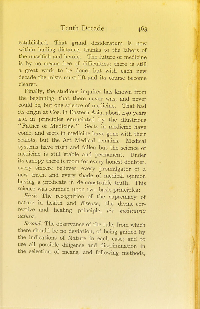 established. That grand desideratum is now within hailing distance, thanks to the labors of the unselfish and heroic. The future of medicine is by no means free of difficulties; there is still a great work to be done; but with each new decade the mists must lift and its course become clearer. Finally, the studious inquirer has known from the beginning, that there never was, and never could be, but one science of medicine. That had its origin at Cos, in Eastern Asia, about 450 years B.C. in principles enunciated by the illustrious Father of Medicine. Sects in medicine have come, and sects in medicine have gone with their zealots, but the Art Medical remains. Medical systems have risen and fallen but the science of medicine is still stable and permanent. Under its canopy there is room for every honest doubter, every sincere believer, every promulgator of a new truth, and every shade of medical opinion having a predicate in demonstrable truth. This science was founded upon two basic principles: First: The recognition of the supremacy of nature in health and disease, the divine cor- rective and healing principle, vis medicatrix natures. Second: The observance of the rule, from which there should be no deviation, of being guided by the indications of Nature in each case; and to use all possible diligence and discrimination in the selection of means, and following methods,