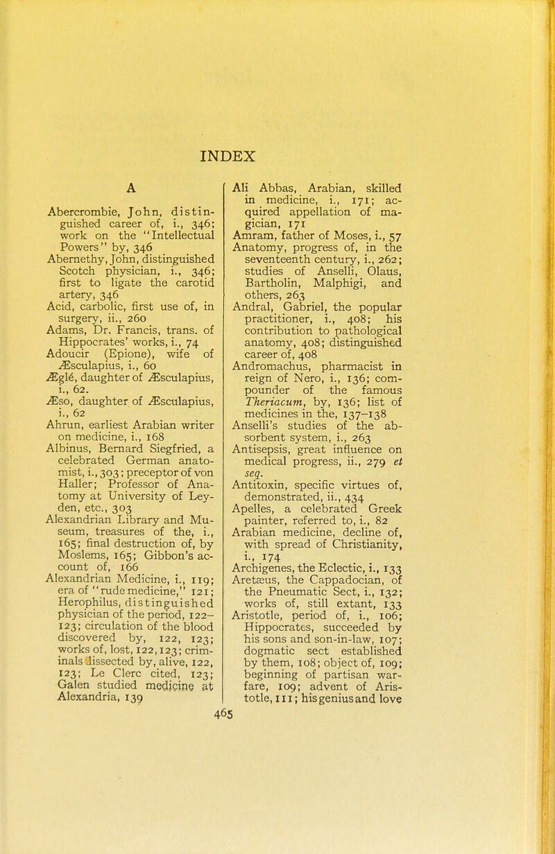 A Abercrombie, John, distin- guished career of, i., 346; work on the Intellectual Powers by, 346 Abernethy, John, distinguished Scotch physician, i., 346; first to ligate the carotid artery, 346 Acid, carbolic, first use of, in surgery, ii., 260 Adams, Dr. Francis, trans, of Hippocrates' works, i., 74 Adoucir (Epione), wife of ^Esculapius, i., 60 JEg\6, daughter of ^Esculapius, i., 62. JEso, daughter of ^Esculapius, i., 62 Ahrun, earliest Arabian writer on medicine, L, 168 Albinus, Bernard Siegfried, a celebrated German anato- mist, i., 303; preceptor of von Haller; Professor of Ana- tomy at University of Ley- den, etc., 303 Alexandrian Library and Mu- seum, treasures of the, i., 165; final destruction of, by Moslems, 165; Gibbon's ac- count of, 166 Alexandrian Medicine, i., 119; era of rudemedicine, 121; Herophilus, distinguished physician of the period, 122- 123; circulation of the blood discovered by, 122, 123; works of, lost, 122,123; crim- inals Jissected by, alive, 122, 123; Le Clerc cited, 123; Galen studied medicine at Alexandria, 139 Ali Abbas, Arabian, skilled in medicine, i., 171; ac- quired appellation of ma- gician, 171 Amram, father of Moses, i., 57 Anatomy, progress of, in the seventeenth century, i., 262; studies of Anselli, Olaus, Bartholin, Malphigi, and others, 263 Andral, Gabriel, the popular practitioner, i., 408; his contribution to pathological anatomy, 408; distinguished career of, 408 Andromachus, pharmacist in reign of Nero, i., 136; com- pounder of the famous Theriacum, by, 136; list of medicines in the, 137-138 Anselli's studies of the ab- sorbent system, i., 263 Antisepsis, great influence on medical progress, ii., 279 et seq. Antitoxin, specific virtues of, demonstrated, ii., 434 Apelles, a celebrated Greek painter, referred to, i., 82 Arabian medicine, decline of, with spread of Christianity, L, 174 Archigenes, the Eclectic, i., 133 Aretasus, the Cappadocian, of the Pneumatic Sect, i., 132; works of, still extant, 133 Aristotle, period of, i., 106; Hippocrates, succeeded by his sons and son-in-law, 107; dogmatic sect established by them, 108; object of, 109; beginning of partisan war- fare, 109; advent of Aris- totle, in; his genius and love