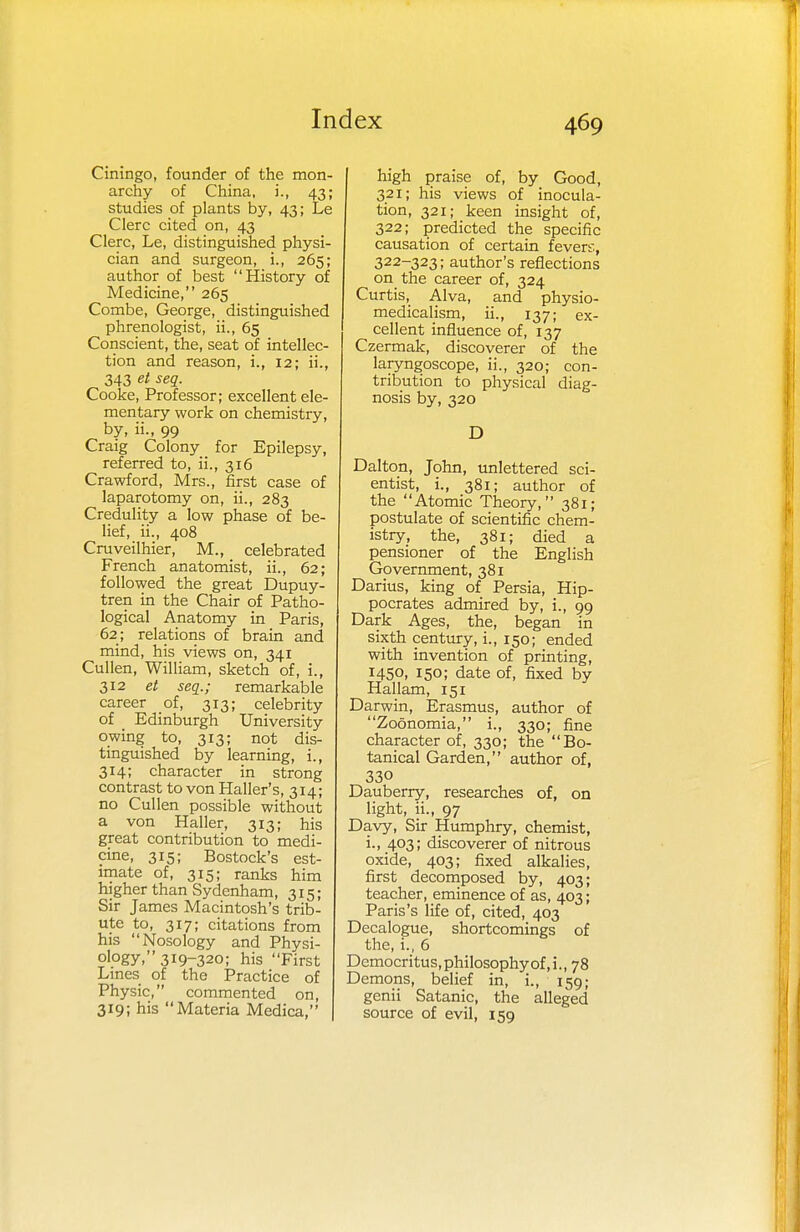 Ciningo, founder of the mon- archy of China, i., 43; studies of plants by, 43; Le Clerc cited on, 43 Clerc, Le, distinguished physi- cian and surgeon, i., 265; author of best History of Medicine, 265 Combe, George, distinguished phrenologist, ii., 65 Conscient, the, seat of intellec- tion and reason, i., 12; ii., 343 et seq. Cooke, Professor; excellent ele- mentary work on chemistry, by, ii., 99 Craig Colony for Epilepsy, referred to, ii., 316 Crawford, Mrs., first case of laparotomy on, ii., 283 Credulity a low phase of be- lief, ii., 408 Cruveilhier, M., celebrated French anatomist, ii., 62; followed the great Dupuy- tren in the Chair of Patho- logical Anatomy in Paris, 62 ; relations of brain and mind, his views on, 341 Cullen, William, sketch of, i., 312 et seq.; remarkable career of, 313; celebrity of Edinburgh University owing to, 313; not dis- tinguished by learning, i., 314; character in strong contrast to von Haller's, 314; no Cullen possible without a von Haller, 313; his great contribution to medi- cine, 315; Bostock's est- imate of, 315; ranks him higher than Sydenham, 315; Sir James Macintosh's trib- ute to, 317; citations from his Nosology and Physi- ology, 319-320; his First Lines of the Practice of Physic, commented on, 319; his Materia Medica, high praise of, by Good, 321; his views of inocula- tion, 321; keen insight of, 322; predicted the specific causation of certain fevers, 322-323; author's reflections on the career of, 324 Curtis, Alva, and physio- medicalism, ii., 137; ex- cellent influence of, 137 Czermak, discoverer of the laryngoscope, ii., 320; con- tribution to physical diag- nosis by, 320 D Dalton, John, unlettered sci- entist, i., 381; author of the Atomic Theory, 381; postulate of scientific chem- istry, the, 381; died a pensioner of the English Government, 381 Darius, king of Persia, Hip- pocrates admired by, i., 99 Dark Ages, the, began in sixth century, i., 150; ended with invention of printing, 1450, 150; date of, fixed by Hallam, 151 Darwin, Erasmus, author of Zoonomia, i., 330; fine character of, 330; the Bo- tanical Garden, author of, 330 Dauberry, researches of, on light, ii., 97 Davy, Sir Humphry, chemist, i., 403; discoverer of nitrous oxide, 403; fixed alkalies, first decomposed by, 403; teacher, eminence of as, 403; Paris's life of, cited, 403 Decalogue, shortcomings of the, i., 6 Democritus,philosophyof,i., 78 Demons, belief in, i., 159; genii Satanic, the alleged source of evil, 159