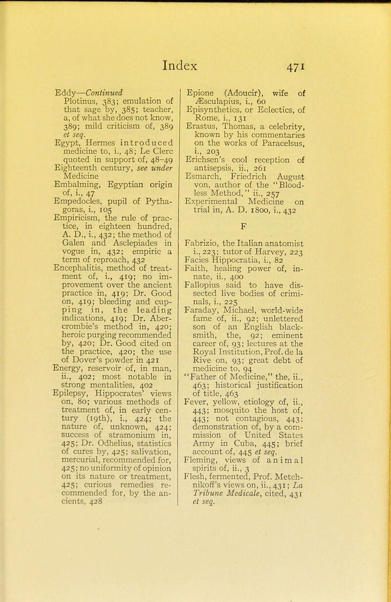 Eddy—Continued Plotinus, 383; emulation of that sage by, 385; teacher, a, of what she does not know, 389; mild criticism of, 389 et seq. Egypt, Hermes introduced medicine to, i., 48; Le Clerc quoted in support of, 48-49 Eighteenth century, see under Medicine Embalming, Egyptian origin of, i., 47 Empedocles, pupil of Pytha- goras, i., 105 Empiricism, the rule of prac- tice, in eighteen hundred, A. D., i., 432; the method of Galen and Asclepiades in vogue in, 432; empiric a term of reproach, 432 Encephalitis, method of treat- ment of, L, 419; no im- provement over the ancient practice in, 419; Dr. Good on, 419; bleeding and cup- ping in, the leading indications, 419; Dr. Aber- crombie's method in, 420; heroic purging recommended by, 420; Dr. Good cited on the practice, 420; the use of Dover's powder in 421 Energy, reservoir of, in man, ii., 402; most notable in strong mentalities, 402 Epilepsy, Hippocrates' views on, 80; various methods of treatment of, in early cen- tury (19th), i., 424; the nature of, unknown, 424; success of stramonium in, 425; Dr. Odhelius, statistics of cures by, 425; salivation, mercurial, recommended for, 425; no uniformity of opinion on its nature or treatment, 425; curious remedies re- commended for, by the an- cients, 428 Epione (Adoucir), wife of Jisculapius, i., 60 Episynthetics, or Eclectics, of Rome, i., 131 Erastus, Thomas, a celebrity, known by his commentaries on the works of Paracelsus, i., 203 Erichsen's cool reception of antisepsis, ii., 261 Esmarch, Friedrich August von, author of the Blood- less Method, ii., 257 Experimental Medicine on trial in, A. D. 1800, i., 432 F Fabrizio, the Italian anatomist i.,223; tutor of Harvey, 223 Facies Hippocratia, i., 82 Faith, healing power of, in- nate, ii., 400 Fallopius said to have dis- sected live bodies of crimi- nals, i., 225 Faraday, Michael, world-wide fame of, ii., 92; unlettered son of an English black- smith, the, 92; eminent career of, 93; lectures at the Royal Institution, Prof, de la Rive on, 93; great debt of medicine to, 94 Father of Medicine, the, ii., 463; historical justification of title, 463 Fever, yellow, etiology of, ii., 443; mosquito the host of, 443; not contagious, 443; demonstration of, by a com- mission of United States Army in Cuba, 445; brief account of, 445 et seq. Fleming, views of animal spirits of, ii., 3 Flesh, fermented, Prof. Metch- nikoff's views on, ii., 431; La Tribune Medicate, cited, 431 et seq.