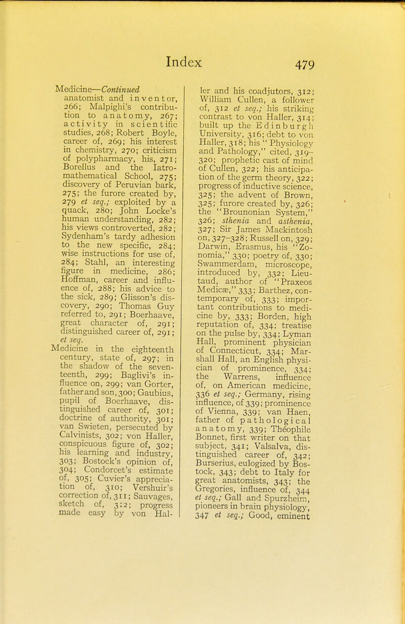 Medicine—Continued anatomist and i n v e n t or, 266; Malpighi's contribu- tion to anatomy, 267; activity in scientific studies, 268; Robert Boyle, career of, 269; his interest in chemistry, 270; criticism of polypharmacy, his, 271; Borellus and the Iatro- mathematical School, 275; discovery of Peruvian bark, 275; the furore created by, 279 et seq.; exploited by a quack, 280; John Locke's human understanding, 282; his views controverted, 282; Sydenham's tardy adhesion to the new specific, 284; wise instructions for use of, 284; Stahl, an interesting figure in medicine, 286; Hoffman, career and influ- ence of, 288; his advice to the sick, 289; Glisson's dis- covery, 290; Thomas Guy referred to, 291; Boerhaave, great character of, 291; distinguished career of, 291; et seq. Medicine in the eighteenth century, state of, 297; in the shadow of the seven- teenth, 299; Baglivi's in- fluence on, 299; van Gorter, father and son, 300; Gaubius, pupil of Boerhaave, dis- tinguished career of, 301; doctrine of authority, 301; van Swieten, persecuted by Calvinists, 302; von Haller, conspicuous figure of, 302; his learning and industry, 303; Bostock's opinion of, 304; Condorcet's estimate °.f. 3°5. Cuvier's apprecia- tion of, 310; Vershuir's correction of, 311; Sauvages, sketch of, 3:2; progress made easy by von Hal- ler and his coadjutors, 312; William Cullen, a follower of, 312 et seq.; his striking contrast to von Haller, 314; built up the Edinburgh University, 316; debt to von Haller, 318; his  Physiology and Pathology, cited, 319- 320; prophetic cast of mind of Cullen, 322; his anticipa- tion of the germ theory, 322; progress of inductive science, 325; the advent of Brown, 325; furore created by, 326; the Brounonian System, 326; sthenia and asthenia, 327; Sir James Mackintosh on, 327-328; Russell on, 329; Darwin, Erasmus, his Zo- nomia, 330; poetry of, 330; Swammerdam, microscope, introduced by, 332; Lieu- taud, author of Praxeos Medicae, 333; Barthez, con- temporary of, 333; impor- tant contributions to medi- cine by, 333; Borden, high reputation of, 334; treatise on the pulse by, 334; Lyman Hall, prominent physician of Connecticut, 334; Mar- shall Hall, an English physi- cian of prominence, 334; the Warrens, influence of, on American medicine, 336 et seq.; Germany, rising influence, of 339; prominence of Vienna, 339; van Haen, father of pathological anatomy, 339; Theophile Bonnet, first writer on that subject, 341; Valsalva, dis- tinguished career of, 342; Burserius, eulogized by Bos- tock, 343; debt to Italy for great anatomists, 343; the Gregories, influence of, 344 et seq.; Gall and Spurzheim, pioneers in brain physiology, 347 et seq.; Good, eminent