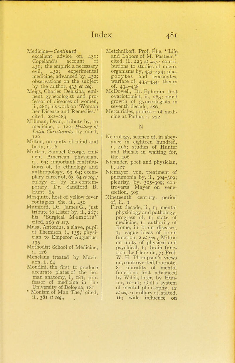 Medicine— Continued excellent advice on, 430; Copeland's account of 431; the empiric a necessary- evil, 432; experimental medicine, advanced by, 432; observations on the subject by the author, 433 et seq. Meigs, Charles Delusina, emi- nent gynecologist and pro- fessor of diseases of women, ii., 281; his work on Woman her Disease and Remedies. cited, 282-283 Millman, Dean,, tribute by, to medicine, i., 122; History of Latin Christianity, by, cited, 122 Milton, on unity of mind and body, ii., 6 Morton, Samuel George, emi- nent American physician, ii., 63; important contribu- tions of, to ethnology and anthropology, 63-64; exem- plary career of, 63-64 et seq.; eulogy of, by his contem- porary, Dr. Sandford B. Hunt, 65 Mosquito, host of yellow fever contagion, the, ii., 450 Mumford, Dr. James G., just tribute to Lister by, ii., 267; his Surgical Memoirs cited, 269 et seq. Musa, Antonius, a slave, pupil of Themison, i., 135; physi- cian to Emperor Augustus, 135 Methodist School of Medicine, i. , 126 Menelaus treated by Mach- aon, i., 64 Mondini, the first to produce accurate plates of the hu- man anatomy, i., 181; pro- fessor of medicine in the University of Bologna, 181  Monism of Man The, cited, ii. , 381 et seq., Metchnikoff, Prof. Elie, Life and Labors of M. Pasteur, cited, ii., 223 et seq.; contri- butions to studies of micro- organisms by, 433-434; pha- gocytes and leucocytes, warfare of, 433-434; theory of, 434-438 McDowell, Dr. Ephraim, first ovariotomist, ii., 283; rapid growth of gynecologists in seventh decade, 286. Mercuriales, professor of medi- cine at Padua, i., 222 N Neurology, science of, in abey- ance in eighteen hundred, i., 406; studies of Hunter and Bichat in waiting for, the, 406 Nicander, poet and physician, i., 127 Niemayer, von, treatment of pneumonia by, ii., 304-309; pleurisy, by, 305-309; con- troverts Mayer on vene- section, 309 Nineteenth century, period of, ii., 1 First decade, ii., 1; mental physiology and pathology, progress of, 1; state of medicine, 1; authority of Rome, in brain diseases, 1; vague ideas of brain function, 2 et seq.; Miltoa on unity of physical and psychical, 6; brain func- tion, Le Clerc on, 7; Prof. W. H. Thompson's views on, controverted, footnote, 8; plurality of mental functions first advanced by Willis, later, by Hun- ter, 10-11; Gall's system of mental philosophy, 12 et seq.; corollary of, stated, 16; wide influence on