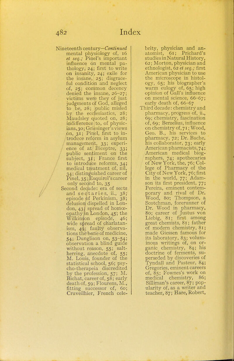 Nineteenth century—Continued mental physiology of, 16 et seq.; Pinel's important influence on mental pa- thology, 24; first to write on insanity, 24; exile for the insane, 25; disgrace- ful condition and neglect of, 25; common decency denied the insane, 26-27; victims were they of just judgments of God, alleged to be, 28; public misled by the ecclesiastics, 28; Maudsley quoted on, 28; indifference to, of physic- ians, 30; Griesinger's views on, 31; Pinel, first to in- troduce reform in asylum management, 33; experi- ence of at Biceptre, 33; public sentiment on the subject, 31; France first to introduce reforms, 34; medical treatment of, nil, 34; distinguished career of Pinel, 35; EsquiroPs career only second to, 35 Second decade: era of sects and sectaries, ii., 38; episode of Perkinism, 38; delusion dispelled in Lon- don, 43; spread of homoe- opathy in London, 45;the Wilkinson episode, 46; wide spread of charlatan- ism, 49; faulty observa- tions the bane of medicine, 54; Dunglison on, 53-54; observation a blind guide without reason, 55; salt- herring, anecdote of, 55; M. Louis, founder of the statistical school, 56; psy- cho-therapeia discredited by the profession, 57; M. Bichat, career of, 58; early death of, 59; Flourens, M., fitting successor of, 60; Cruveilhier, French cele- brity, physician and an- atomist, 61; Prichard's studies in Natural History, 62; Morton, physician and ethnologist, 62 et seq.; first American physician to use the microscope in histol- ogy, 65; his biographer's warm eulogy of, 65; high opinion of Gall's influence on mental science, 66-67; early death of, 66-67 Third decade: chemistry and pharmacy, progress of, ii., 69; chemistry, fascination of, 69; Berzelius, influence on chemistry of, 71; Wood, Geo. B., his services to pharmacy, 72; Dr. Bache, his collaborator, 73; early American pharmacists, 74; American medical biog- raphers, 74; apothecaries of New York, the, 76; Col- lege of Pharmacy of the City of New York, 76; first in the world, 77; Adam- son its first president, 77; Pereira, eminent contem- porary and rival of Dr. Wood, 80; Thompson, a Scotchman, forerunner of Dr. Wood in pharmacy, 80; career of Justus von Liebig, 81; first among great chemists, 81; father of modern chemistry, 81; made Giessen famous for its laboratory, 83; volum- inous writings of, on or- ganic chemistry, 84; his doctrine of ferments, su- perseded by discoveries of Tyndall and Pasteur, 84; Gregories, eminent careers of, 85; Fownes's work on medical chemistry, 86; Silliman's career, 87; pop- ularity of, as a writer and teacher, 87; Hare, Robert,