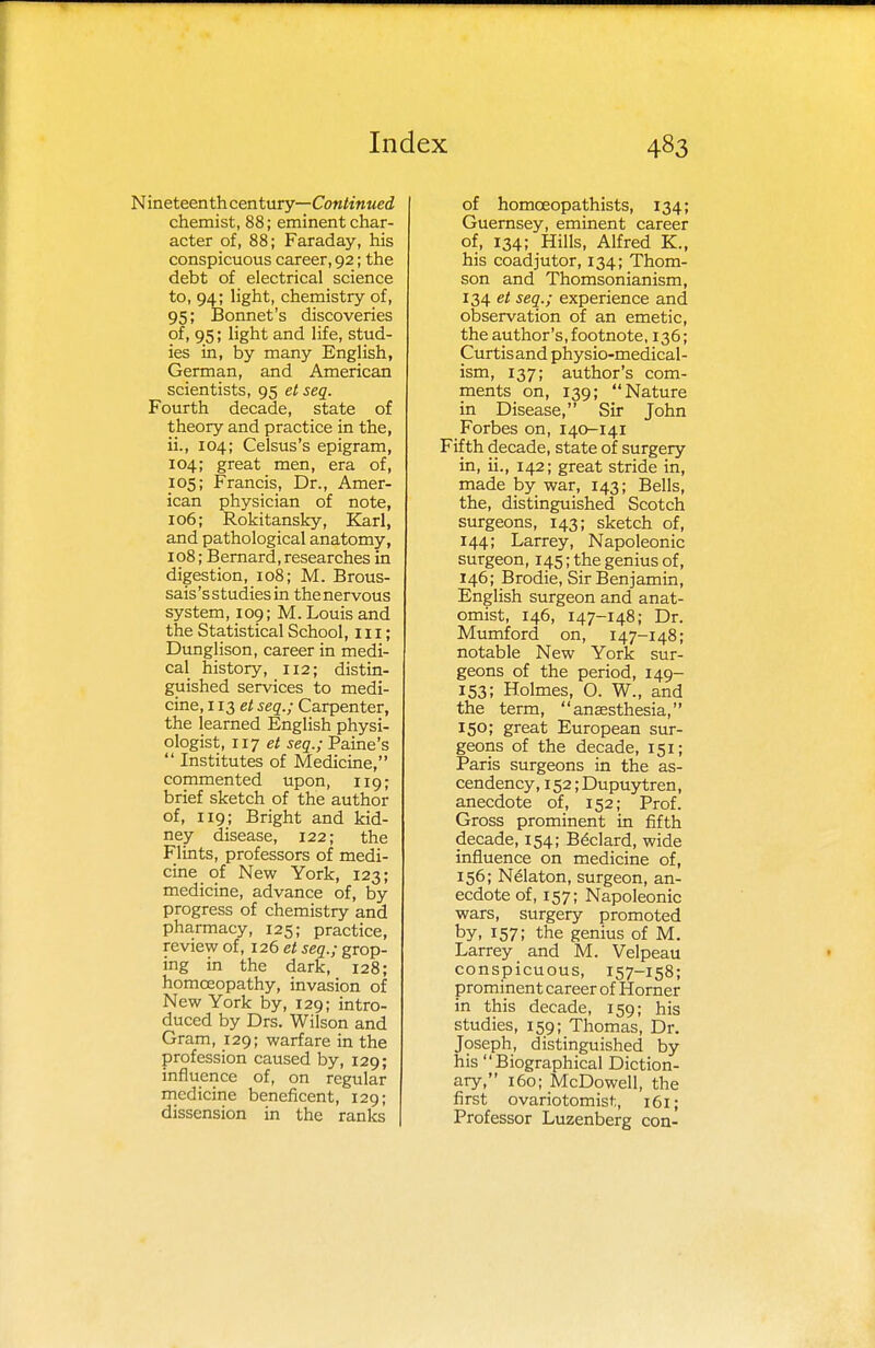 N ineteenth century—Continued chemist, 88; eminent char- acter of, 88; Faraday, his conspicuous career, 92; the debt of electrical science to, 94; light, chemistry of, 95; Bonnet's discoveries of, 95; light and life, stud- ies in, by many English, German, and American scientists, 95 etseq. Fourth decade, state of theory and practice in the, ii., 104; Celsus's epigram, 104; great men, era of, 105; Francis, Dr., Amer- ican physician of note, 106; Rokitansky, Karl, and pathological anatomy, 108; Bernard, researches in digestion, 108; M. Brous- sais's studies in the nervous system, 109; M. Louis and the Statistical School, 111; Dunglison, career in medi- cal history, 112; distin- guished services to medi- cine, 113 et seq.; Carpenter, the learned English physi- ologist, 117 et seq.; Paine's  Institutes of Medicine, commented upon, 119; brief sketch of the author of, 119; Bright and kid- ney disease, 122; the Flints, professors of medi- cine of New York, 123; medicine, advance of, by progress of chemistry and pharmacy, 125; practice, review of, 126 et seq.; grop- ing in the dark, 128; homoeopathy, invasion of New York by, 129; intro- duced by Drs. Wilson and Gram, 129; warfare in the profession caused by, 129; influence of, on regular medicine beneficent, 129; dissension in the ranks of homceopathists, 134; Guernsey, eminent career of, 134; Hills, Alfred K., his coadjutor, 134; Thom- son and Thomsonianism, 134 et seq.; experience and observation of an emetic, the author's, footnote, 136; Curtisand physio-medical- ism, 137; author's com- ments on, 139; Nature in Disease, Sir John Forbes on, 140-141 Fifth decade, state of surgery in, ii., 142; great stride in, made by war, 143; Bells, the, distinguished Scotch surgeons, 143; sketch of, 144; Larrey, Napoleonic surgeon, 145; the genius of, 146; Brodie, Sir Benjamin, English surgeon and anat- omist, 146, 147-148; Dr. Mumford on, 147-148; notable New York sur- geons of the period, 149- 153; Holmes, O. W., and the term, anaesthesia, 150; great European sur- geons of the decade, 151; Paris surgeons in the as- cendency, 152; Dupuytren, anecdote of, 152; Prof. Gross prominent in fifth decade, 154; Bdclard, wide influence on medicine of, 156; N61aton, surgeon, an- ecdote of, 157; Napoleonic wars, surgery promoted by, 157; the genius of M. Larrey and M. Velpeau conspicuous, 157-158; prominent career of Horner in this decade, 159; his studies, 159; Thomas, Dr. Joseph, distinguished by his Biographical Diction- ary, 160; McDowell, the first ovariotomist, 161; Professor Luzenberg con-