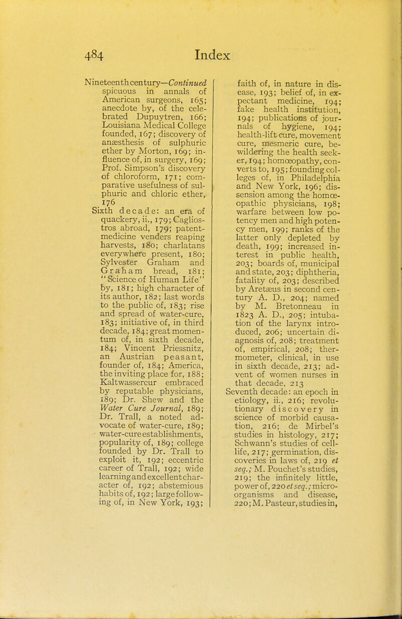 Nineteenthcentury— Continued spicuous in annals of American surgeons, 165; anecdote by, of the cele- brated Dupuytren, 166; Louisiana Medical College founded, 167; discovery of anassthesis of sulphuric ether by Morton, 169; in- fluence of, in surgery, 169; Prof. Simpson's discovery of chloroform, 171; com- parative usefulness of sul- phuric and chloric ether, 176 Sixth decade: an era of quackery, ii., 179; Caglios- tros abroad, 179; patent- medicine venders reaping harvests, 180; charlatans everywhere present, 180; Sylvester Graham and Graham bread, 181; Scienceof Human Life by, 181; high character of its author, 182; last words to the public of, 183; rise and spread of water-cure, 183; initiative of, in third decade, 184; great momen- tum of, in sixth decade, 184; Vincent Priessnitz, an Austrian peasant, founder of, 184; America, the inviting place for, 188; Kaltwassercur embraced by reputable physicians, 189; Dr. Shew and the Water Cure Journal, 189; Dr. Trail, a noted ad- vocate of water-cure, 189; ■ water-cure establishments, popularity of, 189; college founded by Dr. Trail to exploit it, 192; eccentric career of Trail, 192; wide learning and excel lent char- acter of, 192; abstemious habits of, 192; large follow- ing of, in New York, 193; faith of, in nature in dis- ease, 193; belief of, in ex- pectant medicine, 194; fake health institution, 194; publications of jour- nals of hygiene, 194; health-lift cure, movement cure, mesmeric cure, be- wildering the health seek- er, 194; homoeopathy, con- verts to, 195; founding col- leges of, in Philadelphia and New York, 196; dis- sension among the homoe- opathic physicians, 198; warfare between low po- tency men and high poten- cy men, 199; ranks of the latter only depleted by death, 199; increased in- terest in public health, 203; boards of, municipal and state, 203; diphtheria, fatality of, 203; described by Aretaeus in second cen- tury A. D., 204; named by M. Bretonneau in 1823 A. D., 205; intuba- tion of the larynx intro- duced, 206; uncertain di- agnosis of, 208; treatment of, empirical, 208; ther- mometer, clinical, in use in sixth decade, 213; ad- vent of women nurses in that decade, 213 Seventh decade: an epoch in etiology, ii., 216; revolu- tionary discovery in science of morbid causa- tion, 216; de Mirbel's studies in histology, 217; Schwann's studies of cell- life, 217; germination, dis- coveries in laws of, 219 et seq.; M. Pouchet's studies, 219; the infinitely little, power of, 22oe/seg.;micro- organisms and disease, 220 ;M. Pasteur, studies in,