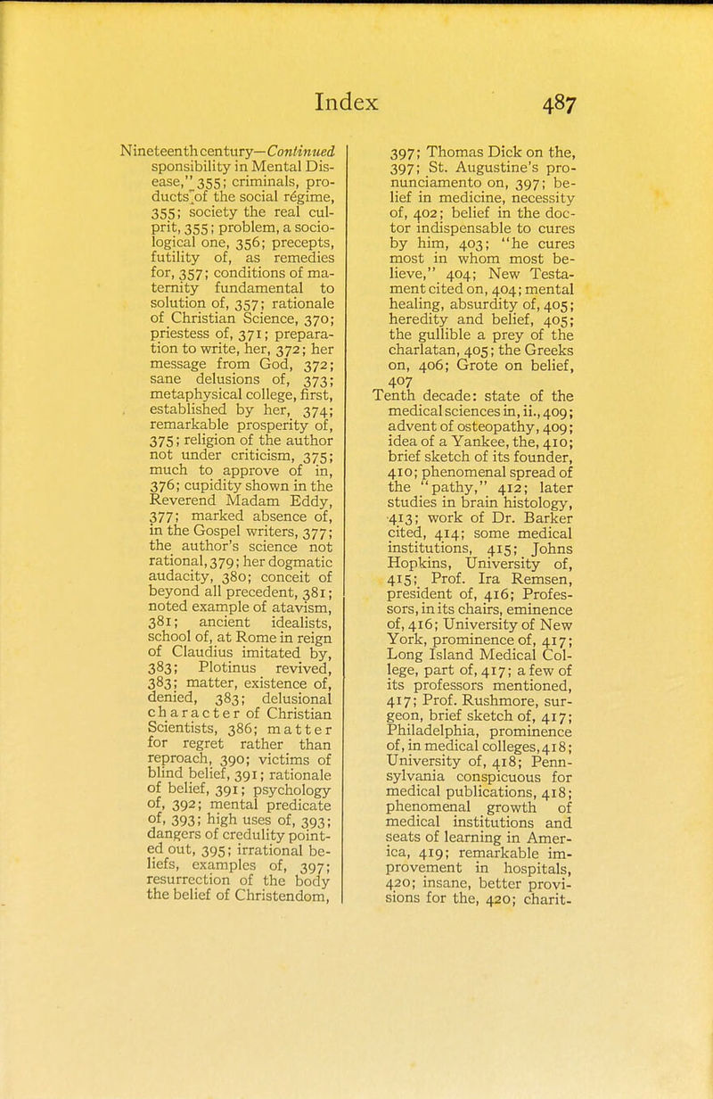 Nineteenth century— Continued sponsibility in Mental Dis- ease,355; criminals, pro- ducts/}!: the social regime, 355; society the real cul- prit. 355; problem, a socio- logical one, 356; precepts, futility of, as remedies for, 357; conditions of ma- ternity fundamental to solution of, 357; rationale of Christian Science, 370; priestess of, 371; prepara- tion to write, her, 372; her message from God, 372; sane delusions of, 373; metaphysical college, first, established by her, 374; remarkable prosperity of, 375; religion of the author not under criticism, 375; much to approve of in, 376; cupidity shown in the Reverend Madam Eddy, 377; marked absence of, in the Gospel writers, 377; the author's science not rational, 379; her dogmatic audacity, 380; conceit of beyond all precedent, 381; noted example of atavism, 381; ancient idealists, school of, at Rome in reign of Claudius imitated by, 383; Plotinus revived, 383; matter, existence of, denied, 383; delusional character of Christian Scientists, 386; matter for regret rather than reproach, 390; victims of blind belief, 391; rationale of belief, 391; psychology of, 392; mental predicate of. 393; high uses of, 393; dangers of credulity point- ed out, 395; irrational be- liefs, examples of, 397; resurrection of the body the belief of Christendom, 397; Thomas Dick on the, 397; St. Augustine's pro- nunciamento on, 397; be- lief in medicine, necessity of, 402; belief in the doc- tor indispensable to cures by him, 403; he cures most in whom most be- lieve, 404; New Testa- ment cited on, 404; mental healing, absurdity of, 405; heredity and belief, 405; the gullible a prey of the charlatan, 405; the Greeks on, 406; Grote on belief, 407 Tenth decade: state of the medical sciences in, ii., 409; advent of osteopathy, 409; idea of a Yankee, the, 410; brief sketch of its founder, 410; phenomenal spread of the pathy, 412; later studies in brain histology, 413; work of Dr. Barker cited, 414; some medical institutions, 415; Johns Hopkins, University of, 415; Prof. Ira Remsen, president of, 416; Profes- sors, in its chairs, eminence of, 416; University of New York, prominence of, 417; Long Island Medical Col- lege, part of, 417; a few of its professors mentioned, 417; Prof. Rushmore, sur- geon, brief sketch of, 417; Philadelphia, prominence of,in medical colleges,418; University of, 418; Penn- sylvania conspicuous for medical publications, 418; phenomenal growth of medical institutions and seats of learning in Amer- ica, 419; remarkable im- provement in hospitals, 420; insane, better provi- sions for the, 420; charit-