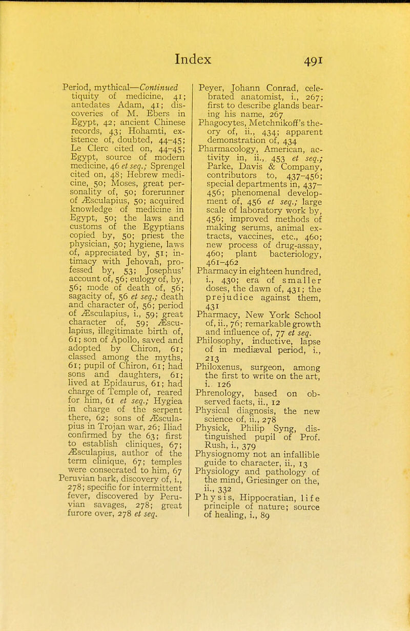 Period, mythical—Continued tiquity of medicine, 41; antedates Adam, 41; dis- coveries of M. Ebers in Egypt, 42; ancient Chinese records, 43; Hohamti, ex- istence of, doubted, 44-45; Le Clerc cited on, 44-45; Egypt, source of modern medicine, 46 et seq.; Sprengel cited on, 48; Hebrew medi- cine, 50; Moses, great per- sonality of, 50; forerunner of ^sculapius, 50; acquired knowledge of medicine in Egypt, 50; the laws and customs of the Egyptians copied by, 50; priest the physician, 50; hygiene, laws of, appreciated by, 51; in- timacy with Jehovah, pro- fessed by, 53; Josephus' account of, 56; eulogy of, by, 56; mode of death of, 56; sagacity of, 56 et seq.; death and character of, 56; period of ^sculapius, i., 59; great character of, 59; Jiscu- lapius, illegitimate birth of, 61; son of Apollo, saved and adopted by Chiron, 61; classed among the myths, 61; pupil of Chiron, 61; had sons and daughters, 61; lived at Epidaurus, 61; had charge of Temple of, reared for him, 61 et seq.; Hygiea in charge of the serpent there, 62; sons of ^scula- pius in Trojan war, 26; Iliad confirmed by the 63; first to establish cliniques, 67; ^Esculapius, author of the term clinique, 67; temples were consecrated to him, 67 Peruvian bark, discovery of, i., 278; specific for intermittent fever, discovered by Peru- vian savages, 278; great furore over, 278 et seq. Peyer, Johann Conrad, cele- brated anatomist, i., 267; first to describe glands bear- ing his name, 267 Phagocytes, Metchnikoff's the- ory of, ii., 434; apparent demonstration of, 434 Pharmacology, American, ac- tivity in, ii., 453 et seq.; Parke, Davis & Company, contributors to, 437-456; special departments in, 437- 456; phenomenal develop- ment of, 456 et seq.; large scale of laboratory work by, 456;_ improved methods of making serums, animal ex- tracts, vaccines, etc., 460; new process of drug-assay, 460; plant bacteriology, 461-462 Pharmacy in eighteen hundred, i., 430; era of smaller doses, the dawn of, 431; the prejudice against them, 431 Pharmacy, New York School of, ii., 76; remarkable growth and influence of, 77 et seq. Philosophy, inductive, lapse of in mediaeval period, i., 213 Philoxenus, surgeon, among the first to write on the art, i. 126 Phrenology, based on ob- served facts, ii., 12 Physical diagnosis, the new science of, ii., 278 Physick, Philip Syng, dis- tinguished pupil of Prof. Rush, i., 379 Physiognomy not an infallible guide to character, ii., 13 Physiology and pathology of the mind, Griesinger on the, ii-, 332 Physis, Hippocratian, life principle of nature; source of healing, i., 89