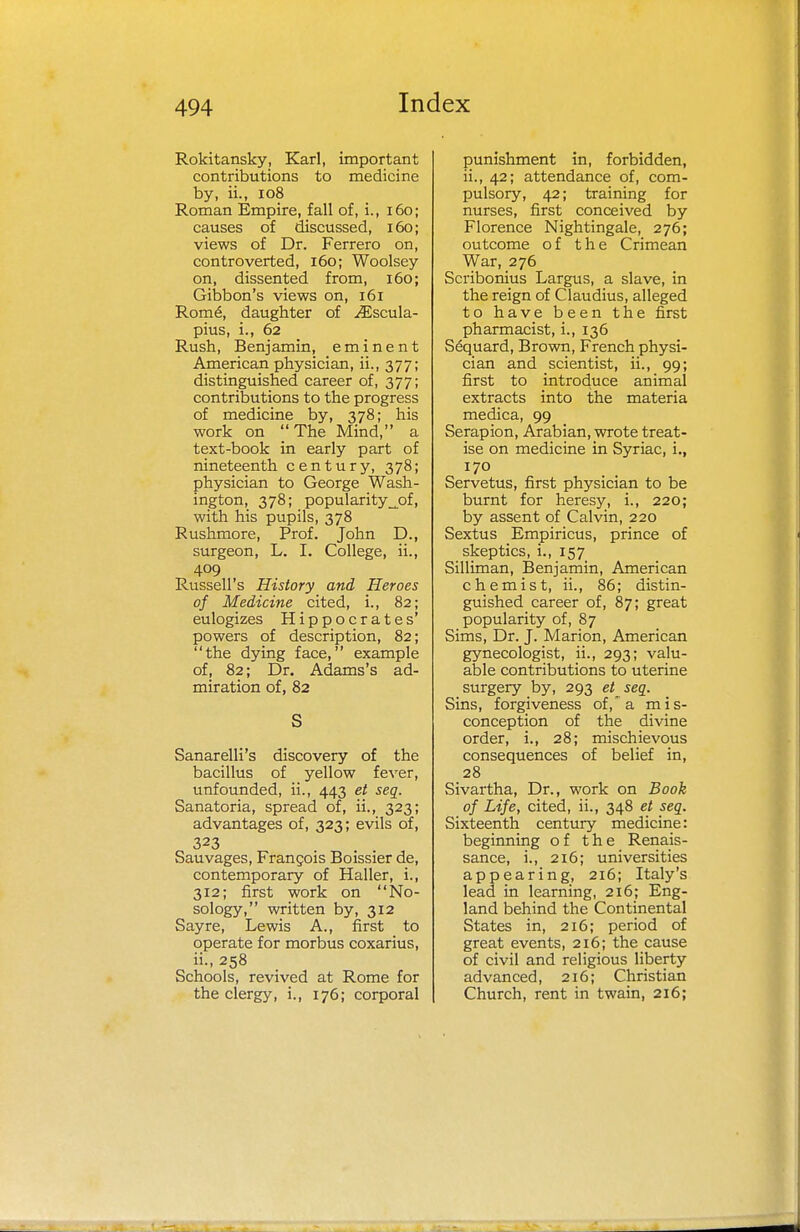 Rokitansky, Karl, important contributions to medicine by, ii., 108 Roman Empire, fall of, i., 160; causes of discussed, 160; views of Dr. Ferrero on, controverted, 160; Woolsey on, dissented from, 160; Gibbon's views on, 161 Rom6, daughter of iEscula- pius, i., 62 Rush, Benjamin, eminent American physician, ii., 377; distinguished career of, 377; contributions to the progress of medicine by, 378; his work on '/The Mind, a text-book in early part of nineteenth century, 378; physician to George Wash- ington, 378; popularity^of, with his pupils, 378 Rushmore, Prof. John D., surgeon, L. I. College, ii., 409 Russell's History and Heroes of Medicine cited, i., 82; eulogizes Hippocrates' powers of description, 82; the dying face, example of, 82; Dr. Adams's ad- miration of, 82 S Sanarelli's discovery of the bacillus of yellow fever, unfounded, ii., 443 et seq. Sanatoria, spread of, ii., 323; advantages of, 323; evils of, 323 Sauvages, Francois Boissier de, contemporary of Haller, i., 312; first work on No- sology, written by, 312 Sayre, Lewis A., first to operate for morbus coxarius, ii., 258 Schools, revived at Rome for the clergy, i., 176; corporal punishment in, forbidden, ii., 42; attendance of, com- pulsory, 42; training for nurses, first conceived by Florence Nightingale, 276; outcome of the Crimean War, 276 Scribonius Largus, a slave, in the reign of Claudius, alleged to have been the first pharmacist, i., 136 Sequard, Brown, French physi- cian and scientist, ii., 99; first to introduce animal extracts into the materia medica, 99 Serapion, Arabian, wrote treat- ise on medicine in Syriac, i., 170 Servetus, first physician to be burnt for heresy, i., 220; by assent of Calvin, 220 Sextus Empiricus, prince of skeptics, i., 157 Silliman, Benjamin, American chemist, ii., 86; distin- guished career of, 87; great popularity of, 87 Sims, Dr. J. Marion, American gynecologist, ii., 293; valu- able contributions to uterine surgery by, 293 etseq. Sins, forgiveness of, a mis- conception of the divine order, i., 28; mischievous consequences of belief in, 28 Sivartha, Dr., work on Book of Life, cited, ii., 348 et seq. Sixteenth century medicine: beginning of the Renais- sance, i., 216; universities appearing, 216; Italy's lead in learning, 216; Eng- land behind the Continental States in, 216; period of great events, 216; the cause of civil and religious liberty advanced, 216; Christian Church, rent in twain, 216;