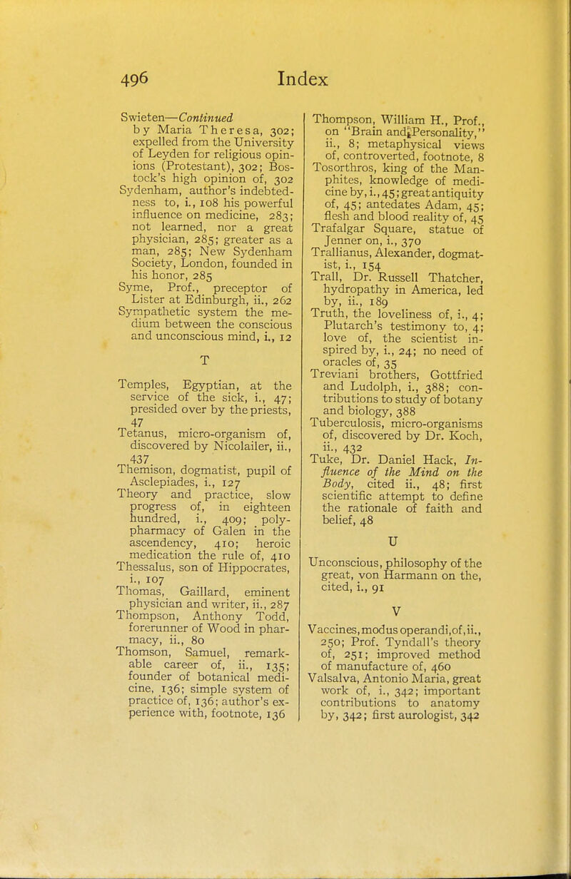 Swieten—Continued by Maria Theresa, 302; expelled from the University of Leyden for religious opin- ions (Protestant), 302; Bos- tock's high opinion of, 302 Sydenham, author's indebted- ness to, i., 108 his powerful influence on medicine, 283; not learned, nor a great physician, 285; greater as a man, 285; New Sydenham Society, London, founded in his honor, 285 Syme, Prof., preceptor of Lister at Edinburgh, ii., 262 Sympathetic system the me- dium between the conscious and unconscious mind, i., 12 T Temples, Egyptian, at the service of the sick, i., 47; presided over by the priests, 47 Tetanus, micro-organism of, discovered by Nicolailer, ii., 437. Themison, dogmatist, pupil of Asclepiades, i., 127 Theory and practice, slow progress of, in eighteen hundred, i., 409; poly- pharmacy of Galen in the ascendency, 410; heroic medication the rule of, 410 Thessalus, son of Hippocrates, i., 107 Thomas, Gaillard, eminent physician and writer, ii., 287 Thompson, Anthony Todd, forerunner of Wood in phar- macy, ii., 80 Thomson, Samuel, remark- able career of, ii., 135; founder of botanical medi- cine, 136; simple system of practice of, 136; author's ex- perience with, footnote, 136 Thompson, William H., Prof., on Brain and|Personality, ii., 8; metaphysical views of, controverted, footnote, 8 Tosorthros, king of the Man- phites, knowledge of medi- cine by, i., 45; great antiquity of, 45; antedates Adam, 45; flesh and blood reality of, 45 Trafalgar Square, statue of Jenner on, i., 370 Trallianus, Alexander, dogmat- ist, i., 154 Trail, Dr. Russell Thatcher, hydropathy in America, led by, ii., 189 Truth, the loveliness of, i., 4; Plutarch's testimony to, 4; love of, the scientist in- spired by, i., 24; no need of oracles of, 35 Treviani brothers, Gottfried and Ludolph, i., 388; con- tributions to study of botany and biology, 388 Tuberculosis, micro-organisms of, discovered by Dr. Koch, 432 Tuke, Dr. Daniel Hack, In- fluence of the Mind on the Body, cited ii., 48; first scientific attempt to define the rationale of faith and belief, 48 U Unconscious, philosophy of the great, von Harmann on the, cited, i., 91 V Vaccines, modus operandi.of.ii., 250; Prof. Tyndall's theory of, 251; improved method of manufacture of, 460 Valsalva, Antonio Maria, great work of, i., 342; important contributions to anatomy by, 342; first aurologist, 342