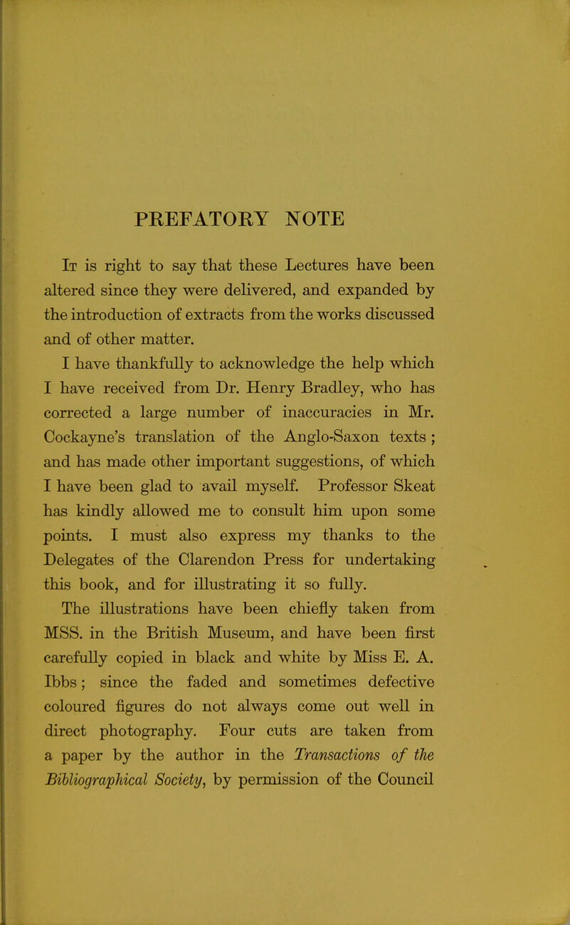 It is right to say that these Lectures have been altered since they were delivered, and expanded by the introduction of extracts from the works discussed and of other matter. I have thankfully to acknowledge the help which I have received from Dr. Henry Bradley, who has corrected a large number of inaccuracies in Mr. Cockayne's translation of the Anglo-Saxon texts ; and has made other important suggestions, of which I have been glad to avail myself. Professor Skeat has kindly allowed me to consult him upon some points. I must also express my thanks to the Delegates of the Clarendon Press for undertaking this book, and for illustrating it so fully. The illustrations have been chiefly taken from MSS. in the British Museum, and have been first carefully copied in black and white by Miss E. A. Ibbs; since the faded and sometimes defective coloured figures do not always come out well in direct photography. Four cuts are taken from a paper by the author in the Transactions of the BihliograpMcal Society, by permission of the Council