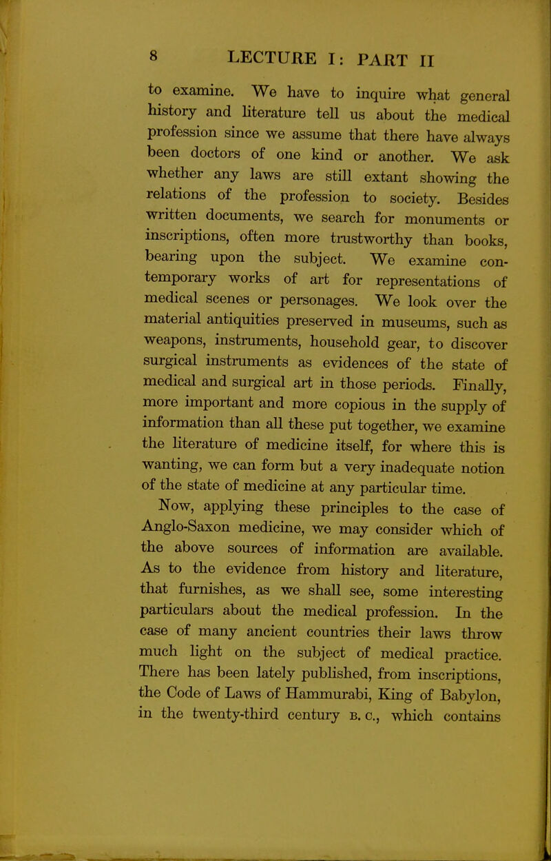 to examine. We have to inquire what general history and literature tell us about the medical profession since we assume that there have always been doctors of one kind or another. We ask whether any laws are stiU extant showing the relations of the profession to society. Besides written documents, we search for monuments or inscriptions, often more trustworthy than books, bearing upon the subject. We examine con- temporary works of art for representations of medical scenes or personages. We look over the material antiquities preserved in museums, such as weapons, instruments, household gear, to discover surgical instruments as evidences of the state of medical and surgical art in those periods. Finally, more important and more copious in the supply of information than all these put together, we examine the literature of medicine itself, for where this is wanting, we can form but a very inadequate notion of the state of medicine at any particular time. Now, applying these principles to the case of Anglo-Saxon medicine, we may consider which of the above sources of information are available. As to the evidence from history and literature, that furnishes, as we shall see, some interesting particulars about the medical profession. In the case of many ancient countries their laws throw much light on the subject of medical practice. There has been lately published, from inscriptions, the Code of Laws of Hammurabi, King of Babylon, in the twenty-third century b. c, which contains