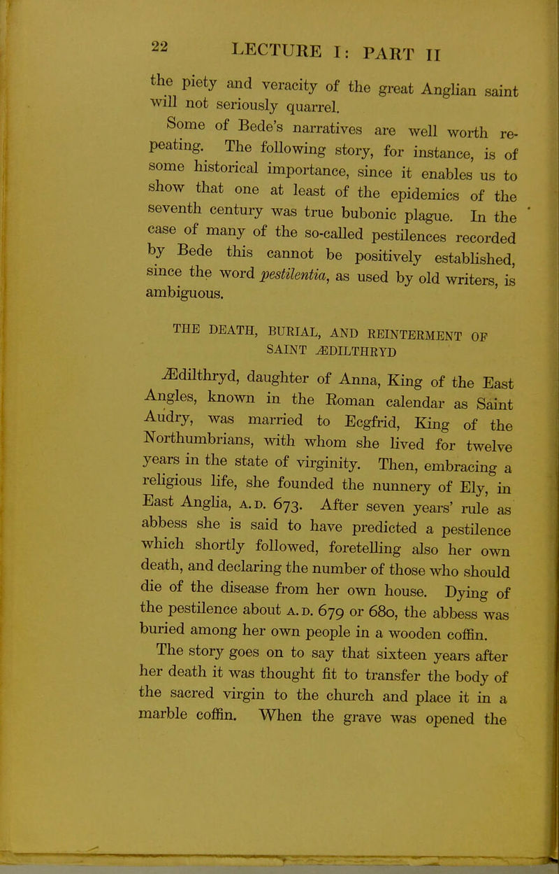 the piety and veracity of the great AngHan saint will not seriously quarrel. Some of Bede's narratives are well worth re- peating. The following story, for instance, is of some historical importance, since it enables us to show that one at least of the epidemics of the seventh century was true bubonic plague. In the case of many of the so-caUed pestHences recorded by Bede this cannot be positively estabhshed, since the word pestikntia, as used by old writers, is ambiguous. ' THE DEATH, BURIAL, AND REINTERMENT OF SAINT ^DILTHRYD iEdUthryd, daughter of Anna, King of the East Angles, known in the Eoman calendar as Saint Audry, was married to Ecgfrid, King of the Northumbrians, with whom she lived for twelve years in the state of virginity. Then, embracing a rehgious life, she founded the nunnery of Ely, in East Angha, a.d. 673. After seven years' mle as abbess she is said to have predicted a pestHence which shortly followed, foretelling also her own death, and declaring the number of those who should die of the disease from her own house. Dying of the pestilence about a.d. 679 or 680, the abbess was buried among her own people in a wooden coffin. The story goes on to say that sixteen years after her death it was thought fit to transfer the body of the sacred virgin to the church and place it in a marble coffin. When the grave was opened the