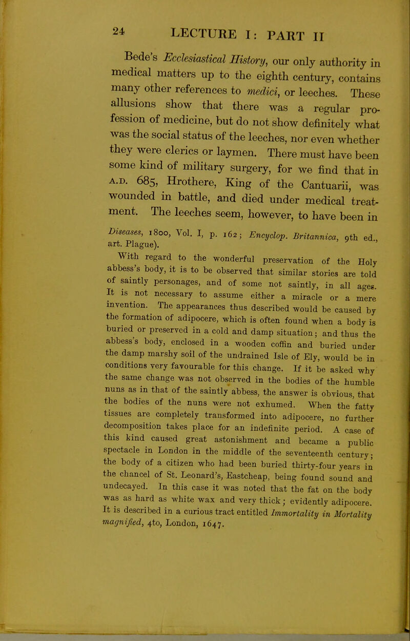 Bede's Ecclesiastical History, our only authority in medical matters up to the eighth century, contains many other references to Tmdici, or leeches. These allusions show that there was a regular pro- fession of medicine, but do not show definitely what was the social status of the leeches, nor even whether they were clerics or laymen. There must have been some kind of military surgery, for we find that in A.D. 685, Hrothere, King of the Cantuarii, was wounded in battle, and died under medical treat- ment. The leeches seem, however, to have been in Diseases, 1800, Vol. I, p. 162; Encyclop. Britannica, oth ed, art. Plague). With regard to the wonderful preservation of the Holy abbess's body, it is to be observed that similar stories are told of saintly personages, and of some not saintly, in all ageg. It is not necessary to assume either a miracle or a mere invention. The appearances thus described would be caused by the formation of adipocere, which is often found when a body is buried or preserved in a cold and damp situation; and thus the abbess's body, enclosed in a wooden cofSn and buried under the damp marshy soil of the undrained Isle of Ely, would be in conditions very favourable for this change. If it be asked why the same change was not observed in the bodies of the humble nuns as in that of the saintly abbess, the answer is obvious, that the bodies of the nuns were not exhumed. When the fatty tissues are completely transformed into adipocere, no further decomposition takes place for an indefinite period. A case of this kind caused great astonishment and became a public spectacle in London in the middle of the seventeenth century; the body of a citizen who had been buried thirty-four years in the chancel of St. Leonard's, Eastcheap, being found sound and undecayed. In this case it was noted that the fat on the body was as hard as white wax and very thick; evidently adipocere. It is described in a curious tract entitled Immortality in Mortality magnified, ^to, London, 1647.