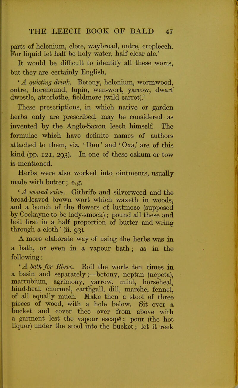 parts of helenium, clote, waybroad, ontre, cropleech. For liquid let half be holy water, half clear ale.' It would be difficult to identify all these worts, but they are certainly English. * A quieting drink. Betony, helenium, wormwood, ontre, horehound, lupin, wen-wort, yarrow, dwarf dwostle, attorlothe, fieldmore (wild carrot).' These prescriptions, in which native or garden herbs only are prescribed, may be considered as invented by the Anglo-Saxon leech himself. The formulae which have definite names of authors attached to them, viz. ' Dun' and ' Oxa,' are of this kind (pp. 121, 293). In one of these oakum or tow is mentioned. Herbs were also worked into ointments, usually made with butter; e. g. * A wound salve. Githrife and silverweed and the broad-leaved brown wort which waxeth in woods, and a bunch of the flowers of lustmoce (supposed by Cockayne to be lady-smock); pound all these and boil first in a half proportion of butter and wring through a cloth' (ii. 93). A more elaborate way of using the herbs was in a bath, or even in a vapour bath; as in the following: * A lath for Blcece. Boil the worts ten times in a basin and separately;—betony, neptan (nepeta), marrubium, agrimony, yarrow, mint, horseheal, hind-heal, churmel, earthgall, dill, marche, fennel, of all equally much. Make then a stool of three pieces of wood, with a hole below. Sit over a bucket and cover thee over from above with a garment lest the vapour escap6; pour (the hot Uquor) under the stool into the bucket; let it reek