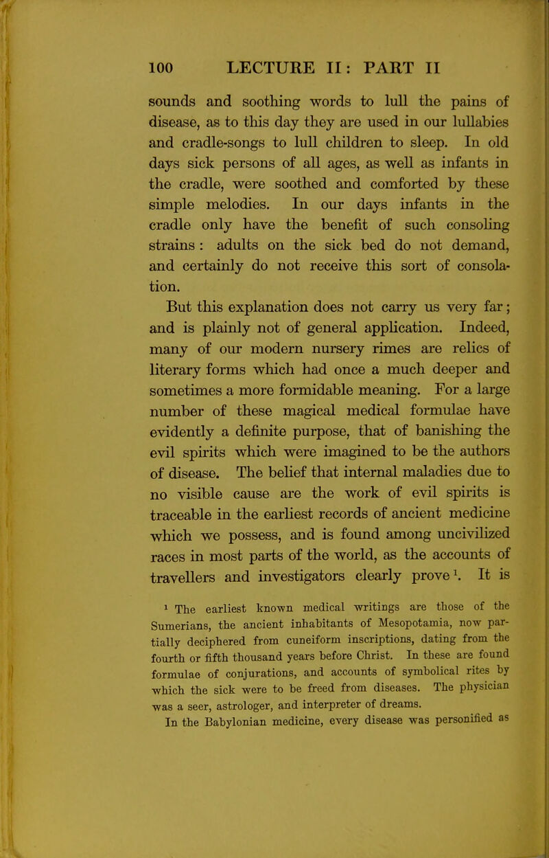 sounds and soothing words to lull the pains of disease, as to this day they are used in our luUabies and cradle-songs to lull children to sleep. In old days sick persons of all ages, as well as infants in the cradle, were soothed and comforted by these simple melodies. In our days infants in the cradle only have the benefit of such consoling strains : adults on the sick bed do not demand, and certainly do not receive this sort of consola- tion. But this explanation does not carry us very far; and is plainly not of general application. Indeed, many of our modern nursery rimes are rehcs of literary forms which had once a much deeper and sometimes a more formidable meaning. For a large number of these magical medical formulae have evidently a definite purpose, that of banishing the evil spirits which were imagined to be the authors of disease. The belief that internal maladies due to no visible cause are the work of evil spirits is traceable in the earliest records of ancient medicine which we possess, and is found among uncivilized races in most parts of the world, as the accounts of travellers and investigators clearly prove It is ^ The earliest known medical writings are those of the Sumerians, the ancient inhabitants of Mesopotamia, now par- tially deciphered from cuneiform inscriptions, dating from the fourth or fifth thousand years before Christ. In these are found formulae of conjurations, and accounts of symbolical rites by which the sick were to be freed from diseases. The physician was a seer, astrologer, and interpreter of dreams. In the Babylonian medicine, every disease was personified as