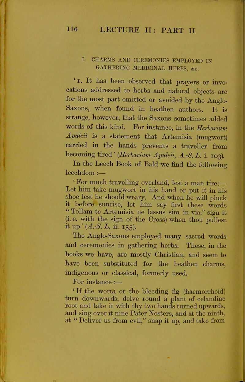 T I 116 LECTURE II: PART II I. CHARMS AND CEREMONIES EMPLOYED IN GATHERING MEDICINAL HERBS, &c, *l. It has been observed that prayers or invo- cations addressed to herbs and natural objects are for the most part omitted or avoided by the Anglo- Saxons, when found in heathen authors. It is strange, however, that the Saxons sometimes added words of this kind. For instance, in the Eerbarium Apuleii is a statement that Artemisia (mugwort) carried in the hands prevents a traveller from becoming tired' {Herbarium Apuleii, A.-S. L. i. 103). In the Leech Book of Bald we find the following leechdom:— 'For much travelling overland, lest a man tire:— Let him take mugwort in his hand or put it in his shoe lest he should weary. And when he will pluck it before sunrise, let him say first these words  Tollam te Artemisia ne lassus sim in via, sign it (i. e. with the sign of the Cross) when thou pullest it up' {A.-S. L. ii. 155). The Anglo-Saxons employed many sacred words and ceremonies in gathering herbs. These, in the books we have, are mostly Christian, and seem to have been substituted for the heathen charms, indigenous or classical, formerly used. For instance:— 'If the worm or the bleeding fig (haemorrhoid) turn downwards, delve round a plant of celandine root and take it with thy two hands turned upwards, and sing over it nine Pater Nosters, and at the ninth, at  Deliver us from evil, snap it up, and take from J