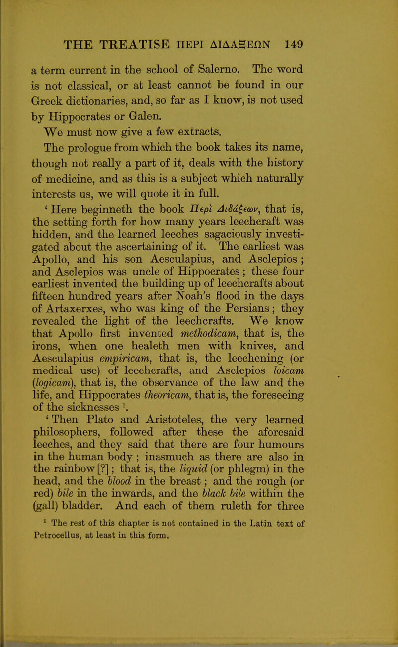 a term current in the school of Salerno. The word is not classical, or at least cannot be found in our Greek dictionaries, and, so far as I know, is not used by Hippocrates or Galen. We must now give a few extracts. The prologue from which the book takes its name, though not really a part of it, deals with the history of medicine, and as this is a subject which naturally interests us, we will quote it in full. ' Here beginneth the book Ilept AtSd^ecov, that is, the setting forth for how many years leechcraft was hidden, and the learned leeches sagaciously investi- gated about the ascertaining of it. The earliest was Apollo, and his son Aesculapius, and Asclepios ; and Asclepios was uncle of Hippocrates ; these four earhest invented the building up of leechcrafts about fifteen hundred years after Noah's flood in the days of Artaxerxes, who was king of the Persians; they revealed the light of the leechcrafts. We know that Apollo first invented methodicam, that is, the irons, when one healeth men with knives, and Aesculapius empiricam, that is, the leechening (or medical use) of leechcrafts, and Asclepios loicam (logicam), that is, the observance of the law and the life, and Hippocrates theoricam, that is, the foreseeing of the sicknesses \ ' Then Plato and Aristoteles, the very learned philosophers, followed after these the aforesaid leeches, and they said that there are four humours in the human body ; inasmuch as there are also in the rainbow [?]; that is, the liquid (or phlegm) in the head, and the hlood in the breast; and the rough (or red) bile in the inwards, and the black bile within the (gall) bladder. And each of them ruleth for three * The rest of this chapter is not contained in the Latin text of Petrocellus, at least in this form.