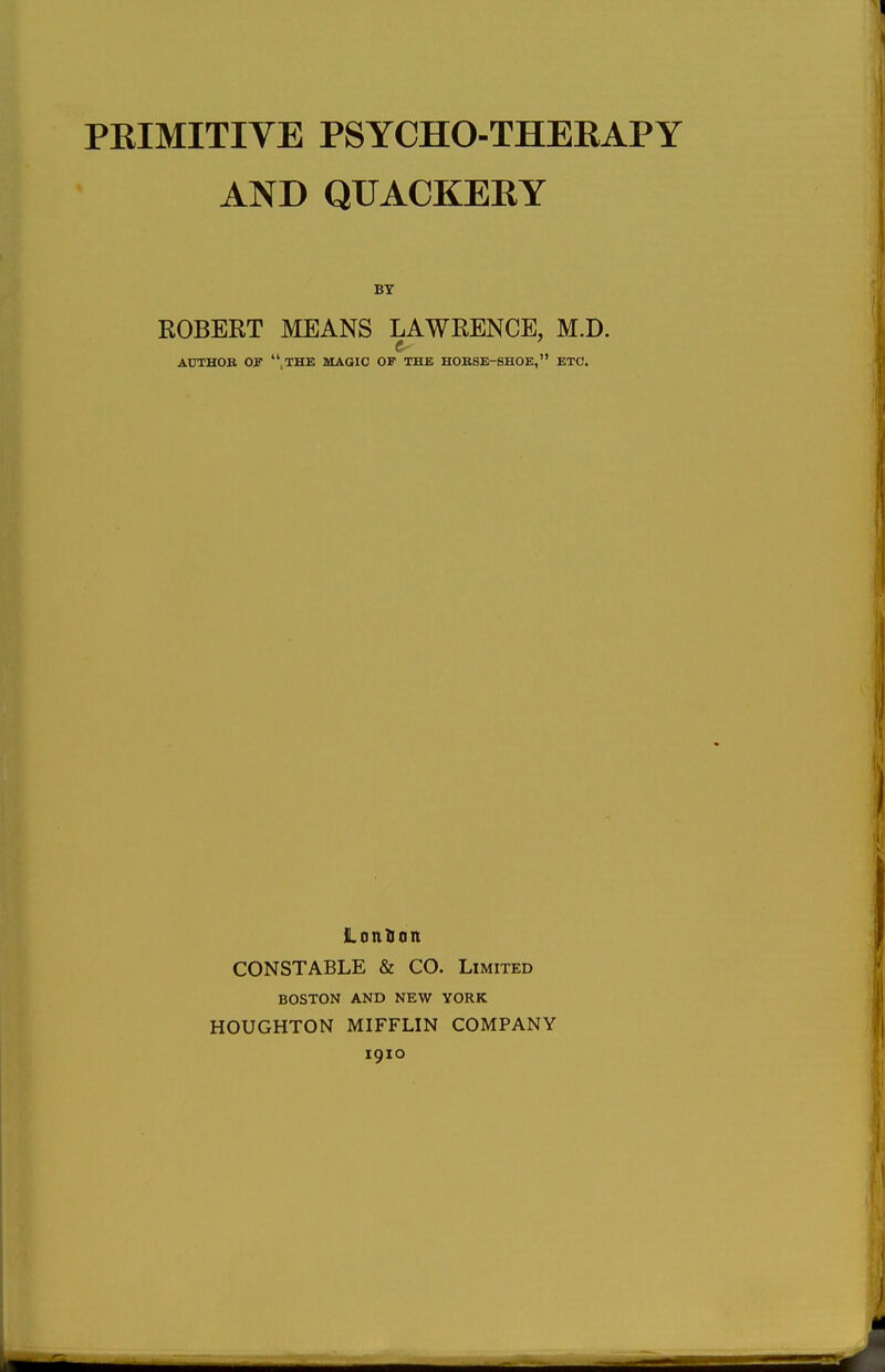 PKIMITIVE PSYCHO-THEBAPY AND QUACKEEY BY ROBERT MEANS LAWRENCE, M.D. AUTHOR OP ,THE MAGIC OF THE HORSE-SHOE, ETC. Lonfion CONSTABLE & CO. Limited BOSTON AND NEW YORK HOUGHTON MIFFLIN COMPANY 1910