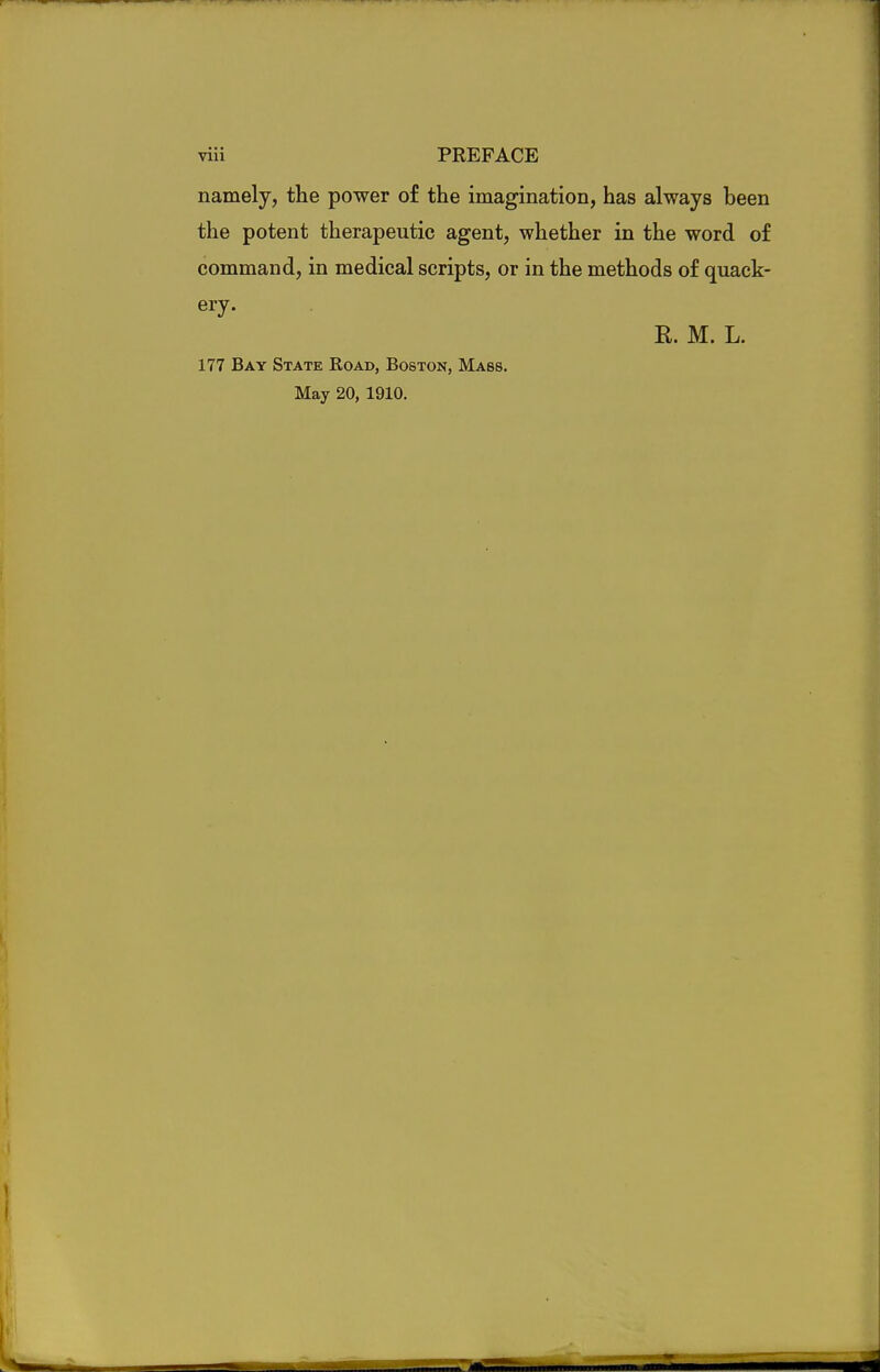 namely, the power of the imagination, has always been the potent therapeutic agent, whether in the word of command, in medical scripts, or in the methods of quack- ery. K. M. L. 177 Bay State Road, Boston, Mass. May 20, 1910.