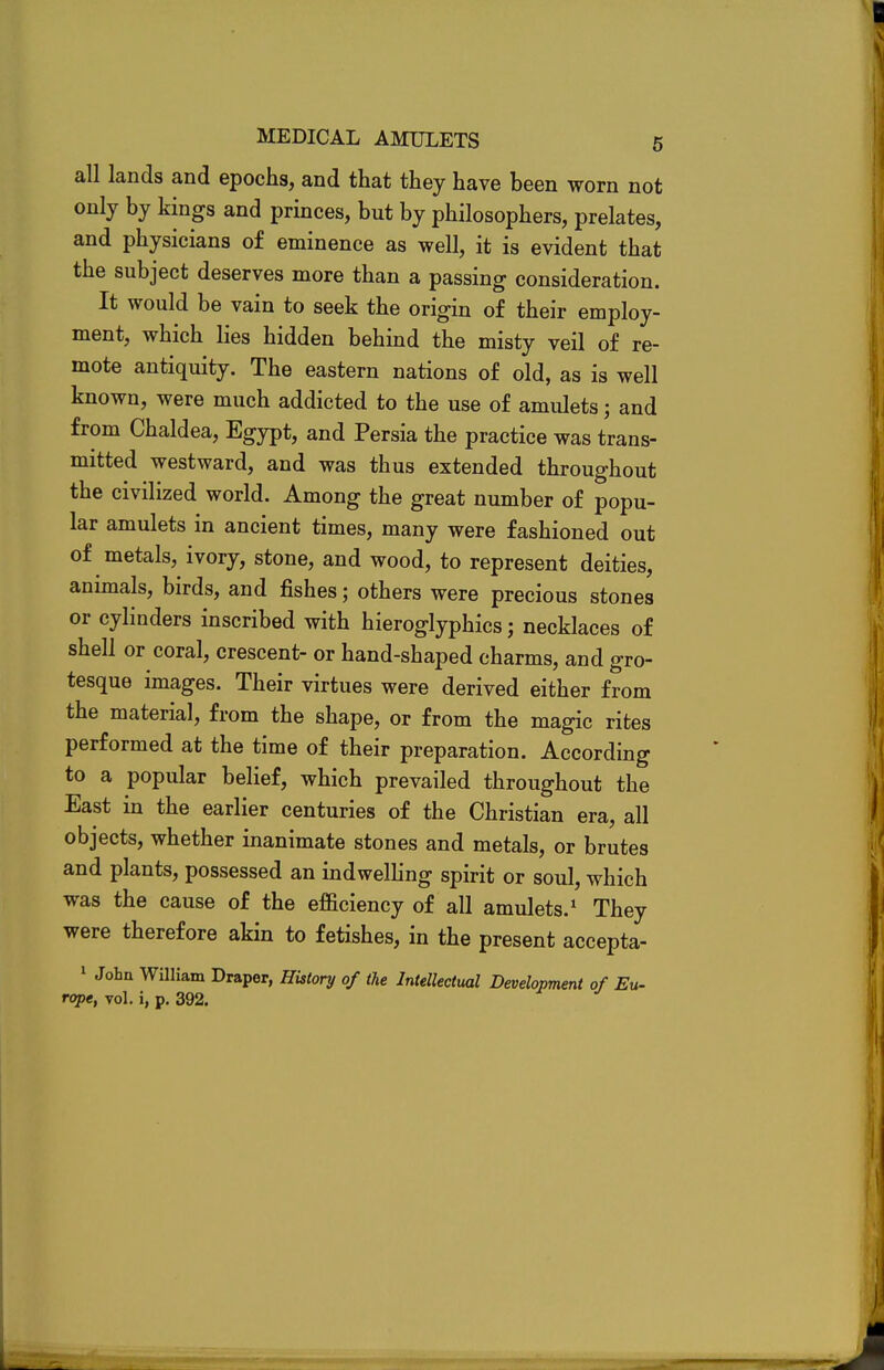 all lands and epochs, and that they have been worn not only by kings and princes, but by philosophers, prelates, and physicians of eminence as well, it is evident that the subject deserves more than a passing consideration. It would be vain to seek the origin of their employ- ment, which lies hidden behind the misty veil of re- mote antiquity. The eastern nations of old, as is well known, were much addicted to the use of amulets; and from Chaldea, Egypt, and Persia the practice was trans- mitted westward, and was thus extended throughout the civilized world. Among the great number of popu- lar amulets in ancient times, many were fashioned out of metals, ivory, stone, and wood, to represent deities, animals, birds, and fishes; others were precious stones or cylinders inscribed with hieroglyphics; necklaces of shell or coral, crescent- or hand-shaped charms, and gro- tesque images. Their virtues were derived either from the material, from the shape, or from the magic rites performed at the time of their preparation. According to a popular belief, which prevailed throughout the East in the earlier centuries of the Christian era, all objects, whether inanimate stones and metals, or brutes and plants, possessed an indwelling spirit or soul, which was the cause of the efficiency of all amulets.1 They were therefore akin to fetishes, in the present accepta- 1 John William Draper, History of the Intellectual Development of Eu- rope, vol. i, p. 392.
