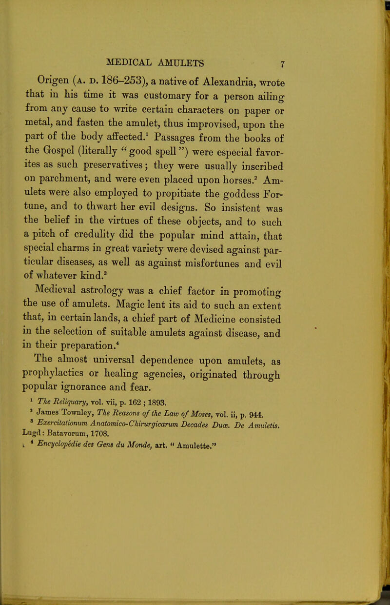 Origen (a. d. 186-253), a native of Alexandria, wrote that in his time it was customary for a person ailing from any cause to write certain characters on paper or metal, and fasten the amulet, thus improvised, upon the part of the body aifected.1 Passages from the books of the Gospel (literally  good spell) were especial favor- ites as such preservatives; they were usually inscribed on parchment, and were even placed upon horses.2 Am- ulets were also employed to propitiate the goddess For- tune, and to thwart her evil designs. So insistent was the belief in the virtues of these objects, and to such a pitch of credulity did the popular mind attain, that special charms in great variety were devised against par- ticular diseases, as well as against misfortunes and evil of whatever kind.3 Medieval astrology was a chief factor in promoting the use of amulets. Magic lent its aid to such an extent that, in certain lands, a chief part of Medicine consisted in the selection of suitable amulets against disease, and in their preparation.4 The almost universal dependence upon amulets, as prophylactics or healing agencies, originated through popular ignorance and fear. 1 The Reliquary, vol. vii, p. 162 ; 1893. ' JamesTownley, The Reasons of the Law of Moses, vol. ii, p. 944. 8 Exercitationum Anatomico-Chirurgicarum Decades Duce. Be Amuletis. Lugd: Batavornm, 1708. i * Encyclopedie des Gens du Monde, art.  Amulette.