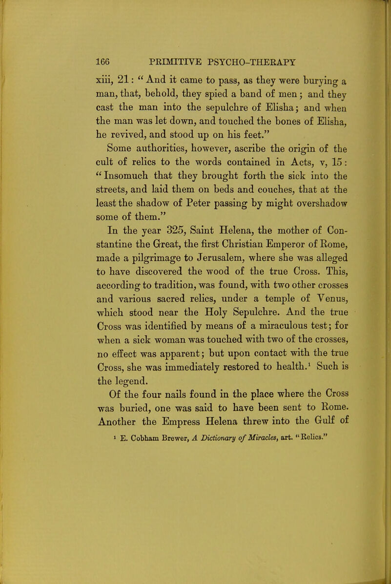 xiii, 21:  And it came to pass, as they were burying a man, that, behold, they spied a band of men; and they cast the man into the sepulchre of Elisha; and when the man was let down, and touched the bones of Elisha, he revived, and stood up on his feet. Some authorities, however, ascribe the origin of the cult of relics to the words contained in Acts, v, 15:  Insomuch that they brought forth the sick into the streets, and laid them on beds and couches, that at the least the shadow of Peter passing by might overshadow some of them. In the year 325, Saint Helena, the mother of Con- stantine the Great, the first Christian Emperor of Rome, made a pilgrimage to Jerusalem, where she was alleged to have discovered the wood of the true Cross. This, according to tradition, was found, with two other crosses and various sacred relics, under a temple of Venus, which stood near the Holy Sepulchre. And the true Cross was identified by means of a miraculous test; for when a sick woman was touched with two of the crosses, no effect was apparent; but upon contact with the true Cross, she was immediately restored to health.1 Such is the legend. Of the four nails found in the place where the Cross was buried, one was said to have been sent to Rome. Another the Empress Helena threw into the Gulf of 1 E. Cobham Brewer, A Dictionary of Miracles, art. Relics.