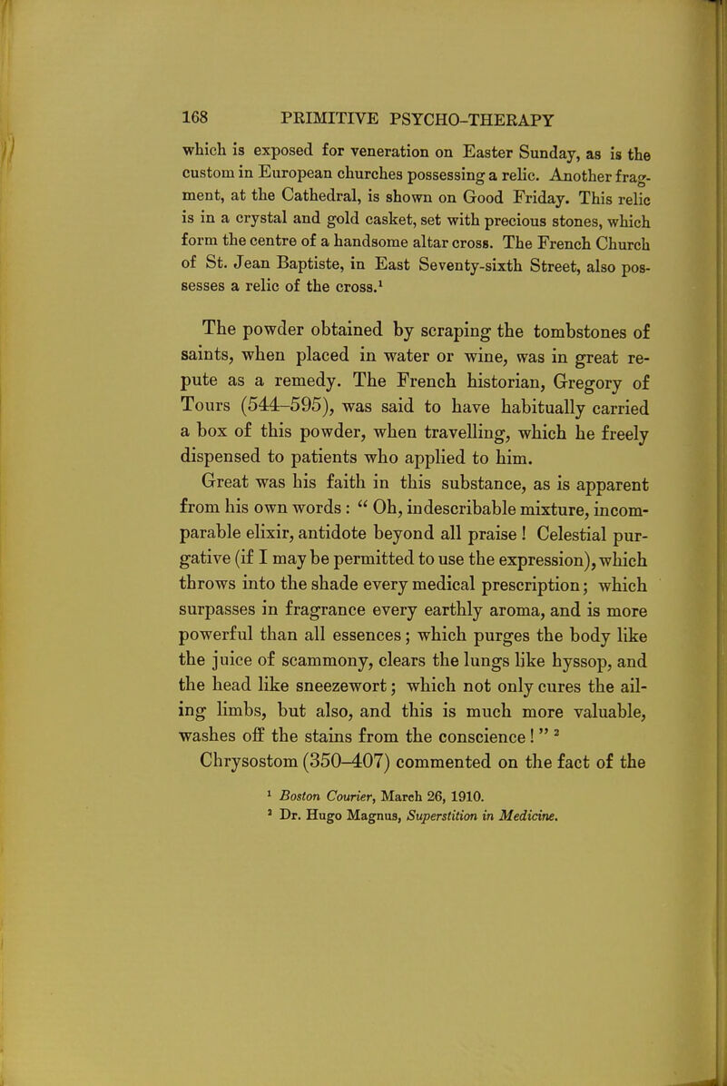 which is exposed for veneration on Easter Sunday, as is the custom in European churches possessing a relic. Another frag- ment, at the Cathedral, is shown on Good Friday. This relic is in a crystal and gold casket, set with precious stones, which form the centre of a handsome altar cross. The French Church of St. Jean Baptiste, in East Seventy-sixth Street, also pos- sesses a relic of the cross.1 The powder obtained by scraping the tombstones of saints, when placed in water or wine, was in great re- pute as a remedy. The French historian, Gregory of Tours (544-595), was said to have habitually carried a box of this powder, when travelling, which he freely dispensed to patients who applied to him. Great was his faith in this substance, as is apparent from his own words:  Oh, indescribable mixture, incom- parable elixir, antidote beyond all praise ! Celestial pur- gative (if I may be permitted to use the expression), which throws into the shade every medical prescription; which surpasses in fragrance every earthly aroma, and is more powerful than all essences; which purges the body like the juice of scammony, clears the lungs like hyssop, and the head like sneezewort; which not only cures the ail- ing limbs, but also, and this is much more valuable, washes off the stains from the conscience!  2 Chrysostom (350-407) commented on the fact of the 1 Boston Courier, March 26, 1910. 1 Dr. Hugo Magnus, Superstition in Medicine.
