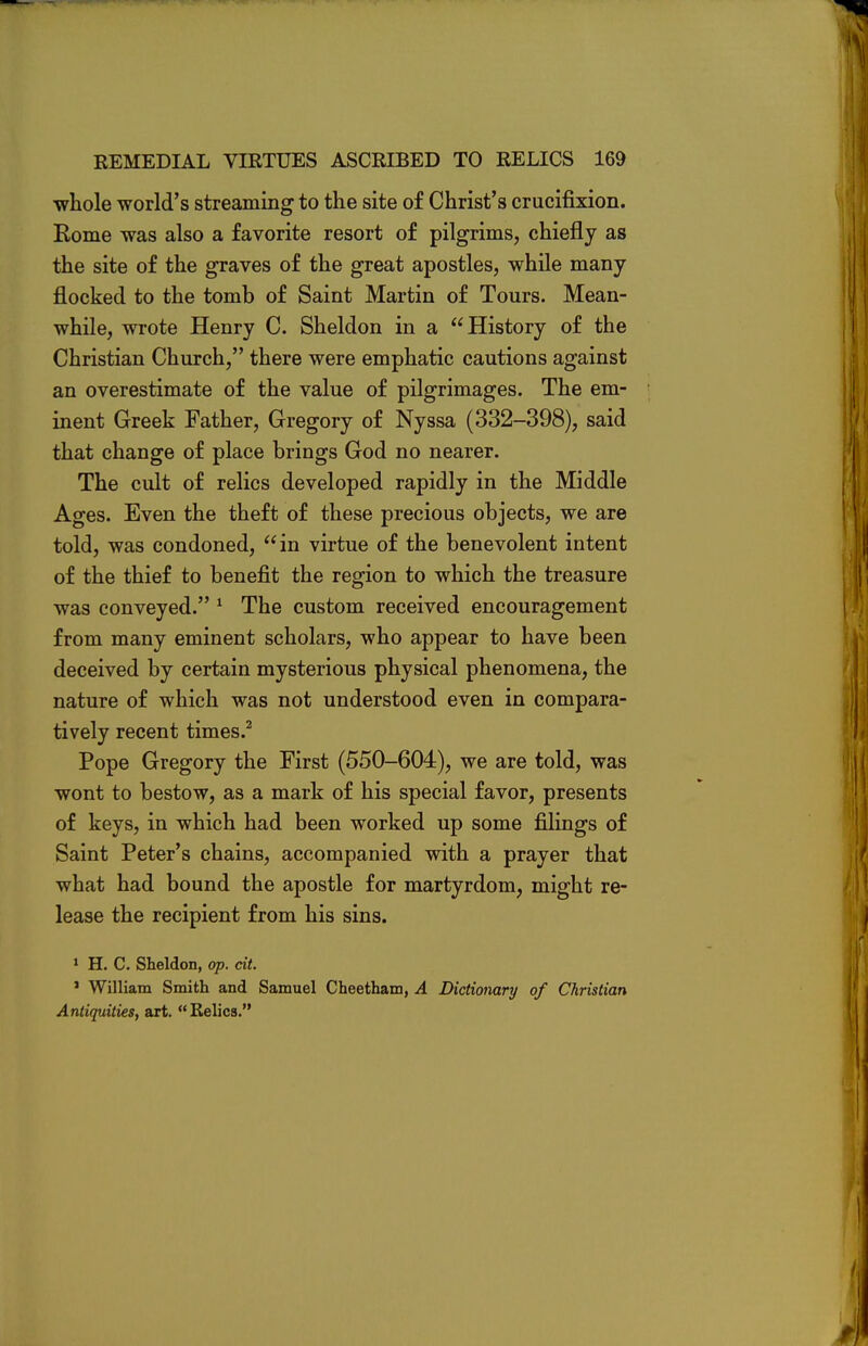 whole world's streaming to the site of Christ's crucifixion. Rome was also a favorite resort of pilgrims, chiefly as the site of the graves of the great apostles, while many flocked to the tomb of Saint Martin of Tours. Mean- while, wrote Henry C. Sheldon in a History of the Christian Church, there were emphatic cautions against an overestimate of the value of pilgrimages. The em- inent Greek Father, Gregory of Nyssa (332-398), said that change of place brings God no nearer. The cult of relics developed rapidly in the Middle Ages. Even the theft of these precious objects, we are told, was condoned, in virtue of the benevolent intent of the thief to benefit the region to which the treasure was conveyed. 1 The custom received encouragement from many eminent scholars, who appear to have been deceived by certain mysterious physical phenomena, the nature of which was not understood even in compara- tively recent times.2 Pope Gregory the First (550-604), we are told, was wont to bestow, as a mark of his special favor, presents of keys, in which had been worked up some filings of Saint Peter's chains, accompanied with a prayer that what had bound the apostle for martyrdom, might re- lease the recipient from his sins. 1 H. C. Sheldon, op. cit. ' William Smith and Samuel Cheetham, A Dictionary of Christian Antiquities, art. Relics.