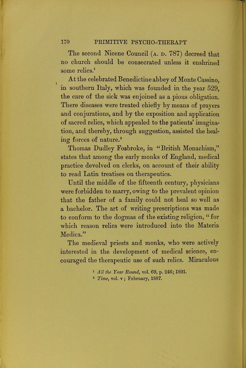 The second Nicene Council (a. d. 787) decreed that no church should be consecrated unless it enshrined some relics.1 At the celebrated Benedictine abbey of Monte Cassino, in southern Italy, which was founded in the year 529, the care of the sick was enjoined as a pious obligation. There diseases were treated chiefly by means of prayers and conjurations, and by the exposition and application of sacred relics, which appealed to the patients' imagina- tion, and thereby, through suggestion, assisted the heal- ing forces of nature.2 Thomas Dudley Fosbroke, in British Monachism, states that among the early monks of England, medical practice devolved on clerks, on account of their ability to read Latin treatises on therapeutics. Until the middle of the fifteenth century, physicians were forbidden to marry, owing to the prevalent opinion that the father of a family could not heal so well as a bachelor. The art of writing prescriptions was made to conform to the dogmas of the existing religion,  for which reason relics were introduced into the Materia Medica. The medieval priests and monks, who were actively interested in the development of medical science, en- couraged the therapeutic use of such relics. Miraculous 1 All the Year Round, vol. 69, p. 246; 1891. ' Time, vol. v ; February, 1887.