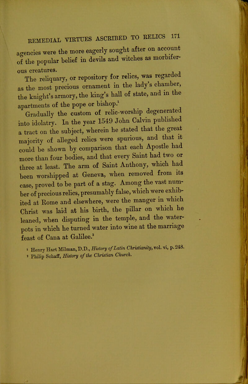agencies were the more eagerly sought after on account of the popular belief in devils and witches as morbifer- ous creatures. The reliquary, or repository for relics, was regarded as the most precious ornament in the lady's chamber, the knight's armory, the king's hall of state, and in the apartments of the pope or bishop.1 Gradually the custom of relic-worship degenerated into idolatry. In the year 1549 John Calvin published a tract on the subject, wherein he stated that the great majority of alleged relics were spurious, and that it could be shown by comparison that each Apostle had more than four bodies, and that every Saint had two or three at least. The arm of Saint Anthony, which had been worshipped at Geneva, when removed from its case, proved to be part of a stag. Among the vast num- ber of precious relics, presumably false, which were exhib- ited at Home and elsewhere, were the manger in which Christ was laid at his birth, the pillar on which he leaned, when disputing in the temple, and the water- pots in which he turned water into wine at the marriage feast of Cana at Galilee.2 i Henry Hart Milman, D.D., History of Latin Christianity, vol. vi, p. 248. i philip Schaff, History of the Christian Church.