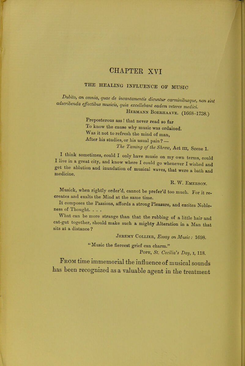 CHAPTER XVI THE HEALING INFLUENCE OP MUSIC Dubito, an omnia, quae de incantamentis dicuntur carminibusque, non tint adscnbenda effectibus musicis, quia excellebant eadem veteres medici. Hermann Boerhaave. (1668-1738.) Preposterous ass ! that never read so far To know the cause why music was ordained. Was it not to refresh the mind of man, After his studies, or his usual pain ? The Taming of the Shrew, Act m, Scene 1. I think sometimes, could I only have music on my own terms, could hve m a Sreat citr> and kn™ where I could go whenever I wished and get the ablution and inundation of musical *aves, that were a bath and medicine. R. W. Emerson. Musick, when rightly order'd, cannot be prefer'd too much. For it re- creates and exalts the Mind at the same time. It composes the Passions, affords a strong Pleasure, and excites Noble- ness of Thought. . . . What can be more strange than that the rubbing of a little hair and cat-gut together, should make such a mighty Alteration in a Man that sits at a distance ? Jeremy Collier, Essay on Music: 1698.  Music the fiercest grief can charm. Pope, St. Cecilia's Day, i, 118. From time immemorial the influence of musical sounds has been recognized as a valuable agent in the treatment