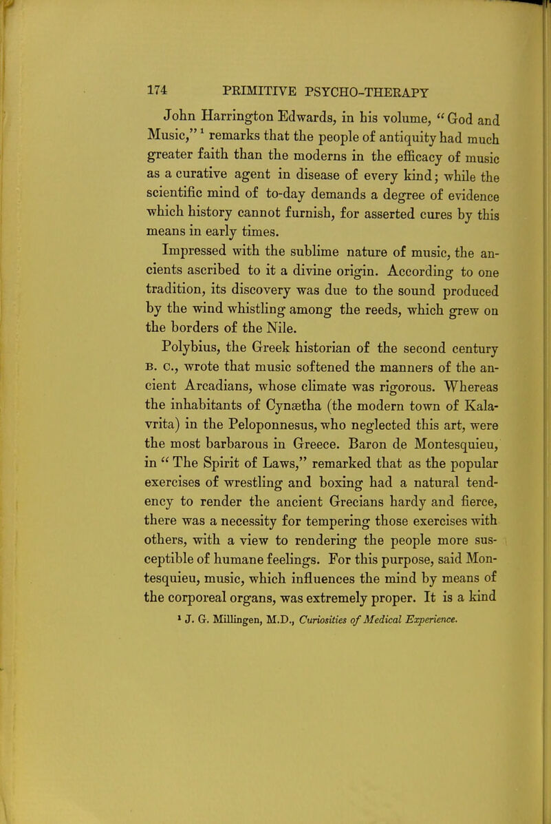 John Harrington Edwards, in his volume, God and Music,1 remarks that the people of antiquity had much greater faith than the moderns in the efficacy of music as a curative agent in disease of every kind; while the scientific mind of to-day demands a degree of evidence which history cannot furnish, for asserted cures by this means in early times. Impressed with the sublime nature of music, the an- cients ascribed to it a divine origin. According to one tradition, its discovery was due to the sound produced by the wind whistling among the reeds, which grew on the borders of the Nile. Polybius, the Greek historian of the second century b. c, wrote that music softened the manners of the an- cient Arcadians, whose climate was rigorous. Whereas the inhabitants of Cynaetha (the modern town of Kala- vrita) in the Peloponnesus, who neglected this art, were the most barbarous in Greece. Baron de Montesquieu, in  The Spirit of Laws, remarked that as the popular exercises of wrestling and boxing had a natural tend- ency to render the ancient Grecians hardy and fierce, there was a necessity for tempering those exercises with others, with a view to rendering the people more sus- ceptible of humane feelings. For this purpose, said Mon- tesquieu, music, which influences the mind by means of the corporeal organs, was extremely proper. It is a kind 1 J. G. Millingen, M.D., Curiosities of Medical Experience.