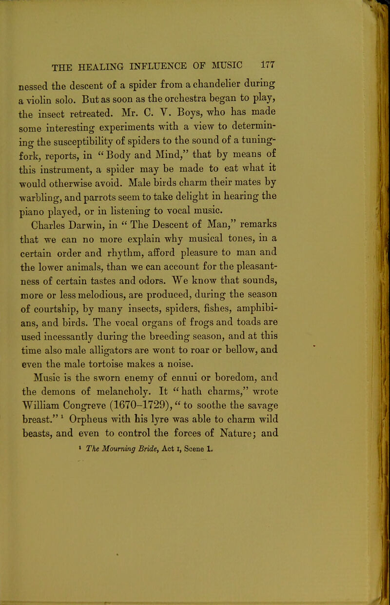 nessed the descent of a spider from a chandelier during a violin solo. But as soon as the orchestra began to play, the insect retreated. Mr. C. V. Boys, who has made some interesting experiments with a view to determin- ing the susceptibility of spiders to the sound of a tuning- fork, reports, in  Body and Mind, that by means of this instrument, a spider may be made to eat what it would otherwise avoid. Male birds charm their mates by warbling, and parrots seem to take delight in hearing the piano played, or in listening to vocal music. Charles Darwin, in  The Descent of Man, remarks that we can no more explain why musical tones, in a certain order and rhythm, afford pleasure to man and the lower animals, than we can account for the pleasant- ness of certain tastes and odors. We know that sounds, more or less melodious, are produced, during the season of courtship, by many insects, spiders, fishes, amphibi- ans, and birds. The vocal organs of frogs and toads are used incessantly during the breeding season, and at this time also male alligators are wont to roar or bellow, and even the male tortoise makes a noise. Music is the sworn enemy of ennui or boredom, and the demons of melancholy. It  hath charms, wrote William Congreve (1670-1729), to soothe the savage breast. 1 Orpheus with his lyre was able to charm wild beasts, and even to control the forces of Nature; and 1 The Mourning Bride, Act I, Scene 1.