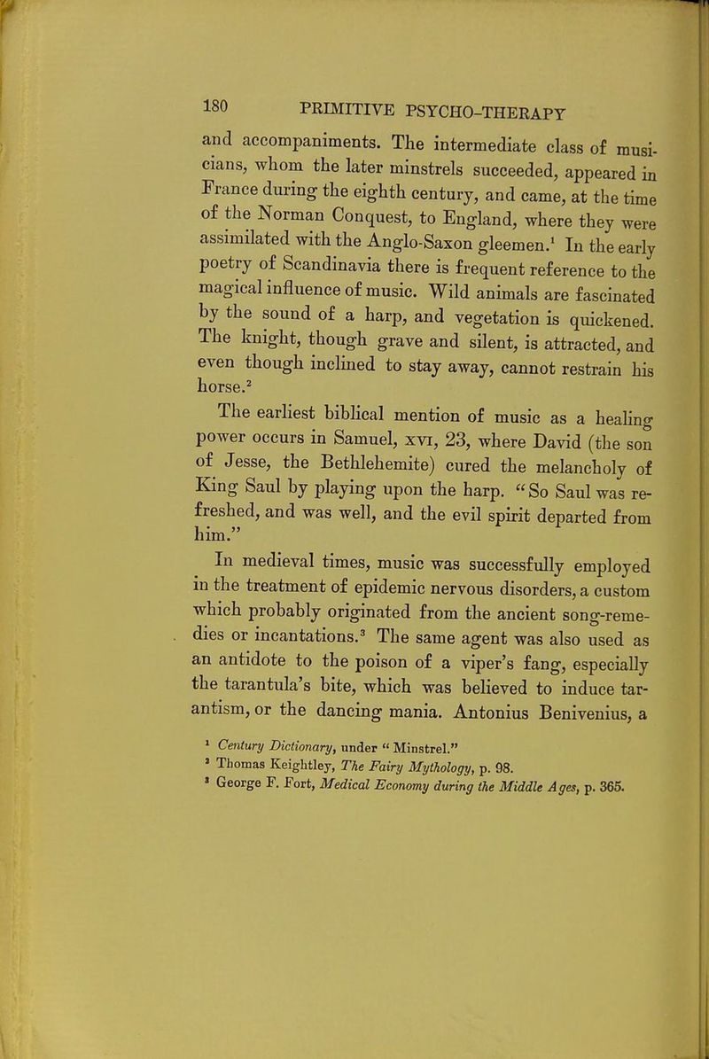 and accompaniments. The intermediate class of musi- cians, whom the later minstrels succeeded, appeared in France during the eighth century, and came, at the time of the Norman Conquest, to England, where they were assimilated with the Anglo-Saxon gleemen.1 In the early poetry of Scandinavia there is frequent reference to the magical influence of music. Wild animals are fascinated by the sound of a harp, and vegetation is quickened. The knight, though grave and silent, is attracted, and even though inclined to stay away, cannot restrain his horse.2 The earliest biblical mention of music as a healing power occurs in Samuel, xvi, 23, where David (the son of Jesse, the Bethlehemite) cured the melancholy of King Saul by playing upon the harp. So Saul was re- freshed, and was well, and the evil spirit departed from him. In medieval times, music was successfully employed in the treatment of epidemic nervous disorders, a custom which probably originated from the ancient song-reme- dies or incantations.3 The same agent was also used as an antidote to the poison of a viper's fang, especially the tarantula's bite, which was believed to induce tar- antism, or the dancing mania. Antonius Benivenius, a 1 Century Dictionary, under « Minstrel. 2 Thomas Keightley, The Fairy Mythology, p. 98. 1 George F. Fort, Medical Economy during the Middle Ages, p. 365.