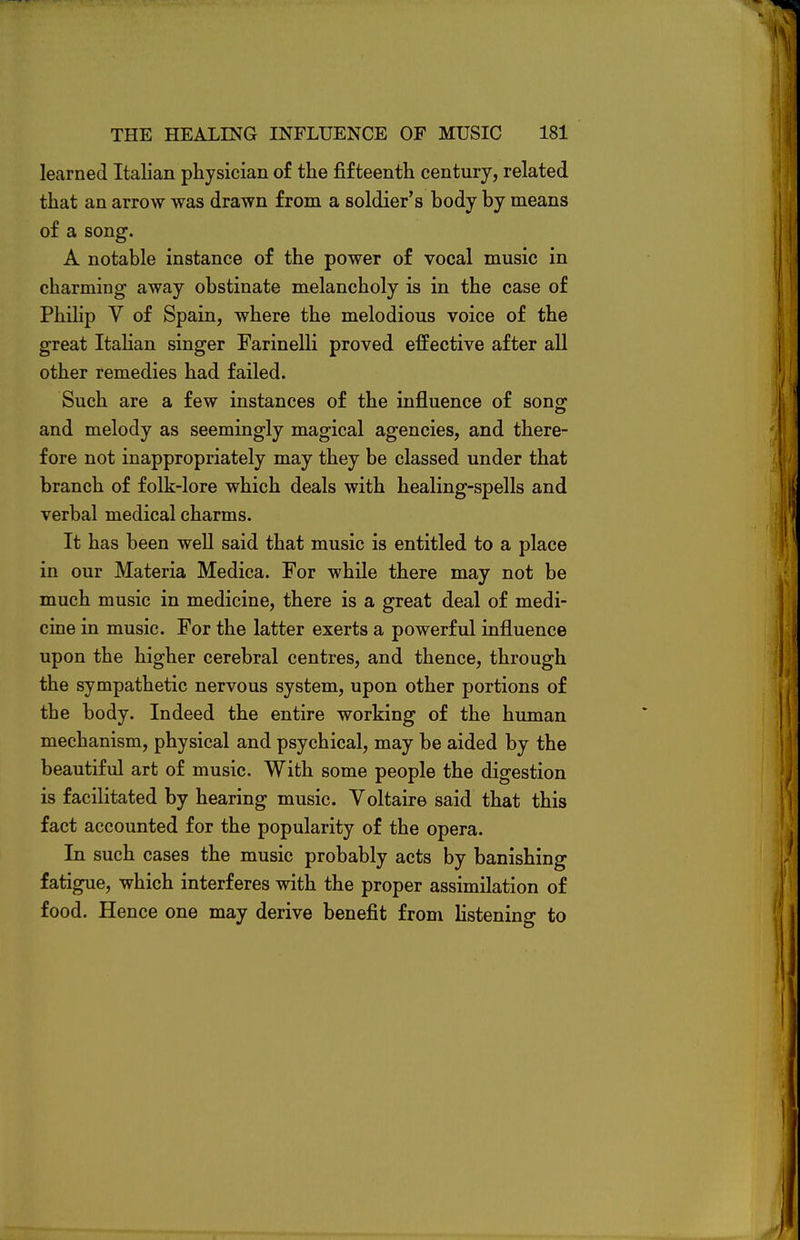 learned Italian physician of the fifteenth century, related that an arrow was drawn from a soldier's body by means of a song. A notable instance of the power of vocal music in charming away obstinate melancholy is in the case of Philip V of Spain, where the melodious voice of the great Italian singer Farinelli proved effective after all other remedies had failed. Such are a few instances of the influence of song and melody as seemingly magical agencies, and there- fore not inappropriately may they be classed under that branch of folk-lore which deals with healing-spells and verbal medical charms. It has been well said that music is entitled to a place in our Materia Medica. For while there may not be much music in medicine, there is a great deal of medi- cine in music. For the latter exerts a powerful influence upon the higher cerebral centres, and thence, through the sympathetic nervous system, upon other portions of the body. Indeed the entire working of the human mechanism, physical and psychical, may be aided by the beautiful art of music. With some people the digestion is facilitated by hearing music. Voltaire said that this fact accounted for the popularity of the opera. In such cases the music probably acts by banishing fatigue, which interferes with the proper assimilation of food. Hence one may derive benefit from listening to