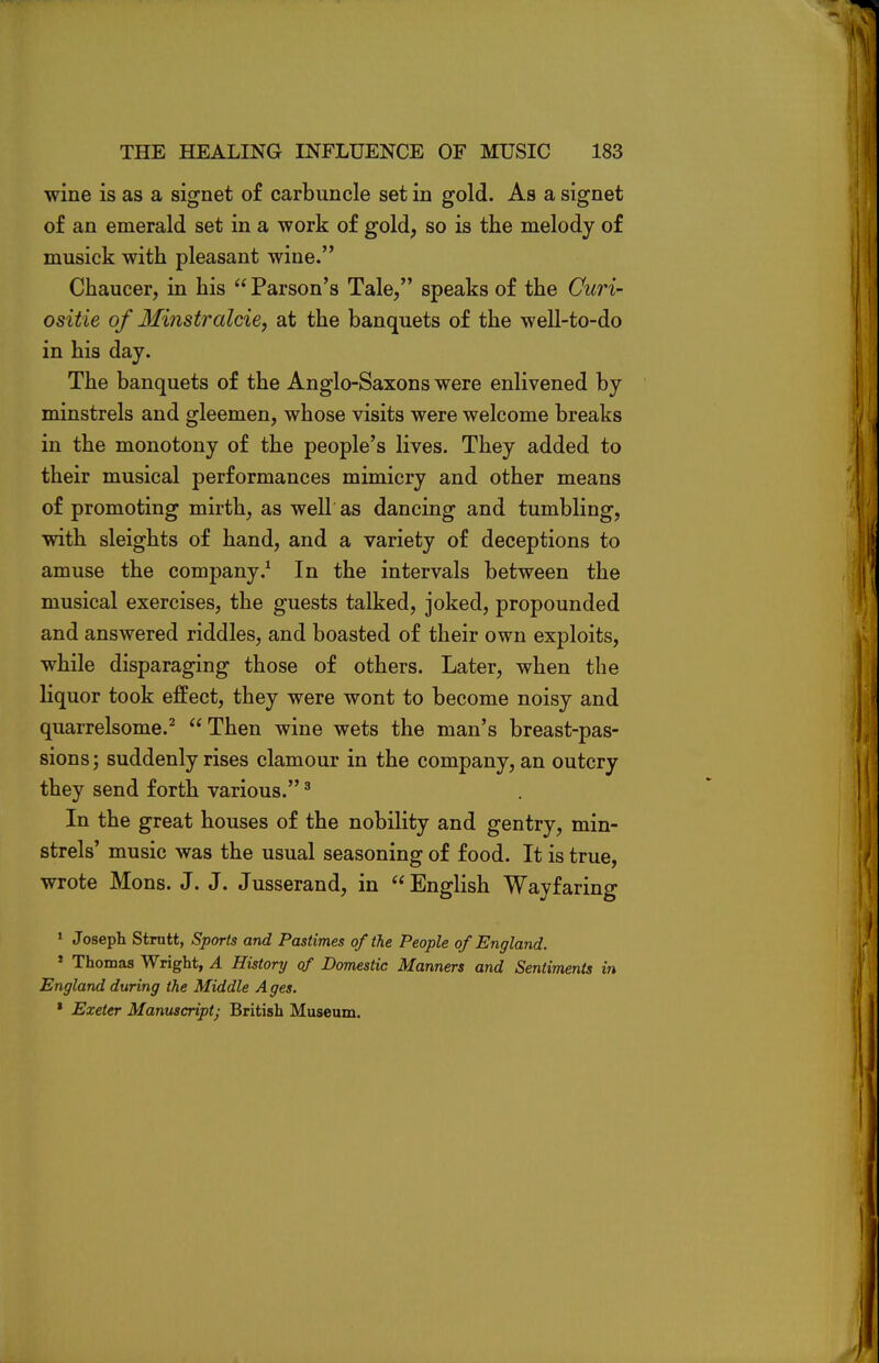 wine is as a signet of carbuncle set in gold. As a signet of an emerald set in a work of gold, so is the melody of musick with pleasant wine. Chaucer, in his  Parson's Tale, speaks of the Cicri- ositie of Minstralcie, at the banquets of the well-to-do in his day. The banquets of the Anglo-Saxons were enlivened by minstrels and gleemen, whose visits were welcome breaks in the monotony of the people's lives. They added to their musical performances mimicry and other means of promoting mirth, as well as dancing and tumbling, with sleights of hand, and a variety of deceptions to amuse the company.1 In the intervals between the musical exercises, the guests talked, joked, propounded and answered riddles, and boasted of their own exploits, while disparaging those of others. Later, when the liquor took effect, they were wont to become noisy and quarrelsome.2 Then wine wets the man's breast-pas- sions; suddenly rises clamour in the company, an outcry they send forth various.3 In the great houses of the nobility and gentry, min- strels' music was the usual seasoning of food. It is true, wrote Mons. J. J. Jusserand, in  English Wayfaring 1 Joseph Strutt, Sports and Pastimes of the People of England. 1 Thomas Wright, A History of Domestic Manners and Sentiments in England during the Middle A ges. * Exeter Manuscript; British Museum.