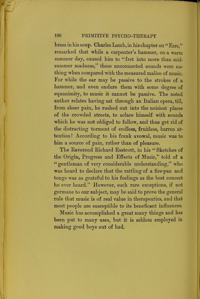 brass in his soup. Charles Lamb, in his chapter on  Ears, remarked that while a carpenter's hammer, on a warm summer day, caused him to fret into more than mid- summer madness, these unconnected sounds were no- thing when compared with the measured malice of music. For while the ear may be passive to the strokes of a hammer, and even endure them with some degree of equanimity, to music it cannot be passive. The noted author relates having sat through an Italian opera, till, from sheer pain, he rushed out into the noisiest places of the crowded streets, to solace himself with sounds which he was not obliged to follow, and thus get rid of the distracting torment of endless, fruitless, barren at- tention ! According to his frank avowal, music was to him a source of pain, rather than of pleasure. The Reverend Richard Eastcott, in his  Sketches of the Origin, Progress and Effects of Music, told of a  gentleman of very considerable understanding, who was heard to declare that the rattling of a fire-pan and tongs was as grateful to his feelings as the best concert he ever heard. However, such rare exceptions, if not germane to our subject, may be said to prove the general rule that music is of real value in therapeutics, and that most people are susceptible to its beneficent influences. Music has accomplished a great many things and has been put to many uses, but it is seldom employed in making good boys out of bad.