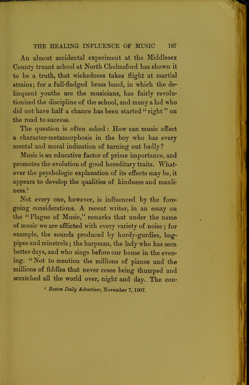 An almost accidental experiment at the Middlesex County truant school at North Chelmsford has shown it to be a truth, that wickedness takes flight at martial strains; for a full-fledged brass band, in which the de- linquent youths are the musicians, has fairly revolu- tionized the discipline of the school, and many a lad who did not have half a chance has been started  right on the road to success. The question is often asked: How can music effect a character-metamorphosis in the boy who has every mental and moral indication of turning out badly? Music is an educative factor of prime importance, and promotes the evolution of good hereditary traits. What- ever the psychologic explanation of its effects may be, it appears to develop the qualities of kindness and manli- ness.1 Not every one, however, is influenced by the fore- going considerations. A recent writer, in an essay on the Plague of Music, remarks that under the name of music we are afflicted with every variety of noise; for example, the sounds produced by hurdy-gurdies, bag- pipes and minstrels; the harpman, the lady who has seen better days, and who sings before our house in the even- ing.  Not to mention the millions of pianos and the millions of fiddles that never cease being thumped and scratched all the world over, night and day. The con- 1 Boston Daily Advertiser, November 7, 1907.